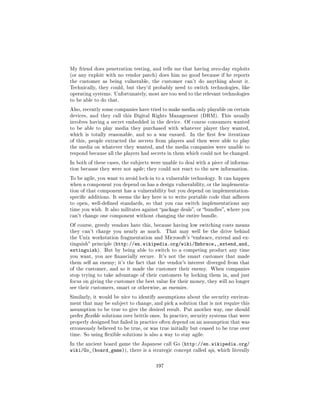 My friend does penetration testing, and tells me that having zero-day exploits
(or any exploit with no vendor patch) does him no good because if he reports
the customer as being vulnerable, the customer can't do anything about it.
Technically, they could, but they'd probably need to switch technologies, like
operating systems. Unfortunately, most are too wed to the relevant technologies
to be able to do that.

Also, recently some companies have tried to make media only playable on certain
devices, and they call this Digital Rights Management (DRM). This usually
involves having a secret embedded in the device. Of course consumers wanted
to be able to play media they purchased with whatever player they wanted,
which is totally reasonable, and so a war ensued.      In the rst few iterations
of this, people extracted the secrets from players and then were able to play
the media on whatever they wanted, and the media companies were unable to
respond because all the players had secrets in them which could not be changed.

In both of these cases, the subjects were unable to deal with a piece of informa-
tion because they were not agile ; they could not react to the new information.

To be agile, you want to avoid lock-in to a vulnerable technology. It can happen
when a component you depend on has a design vulnerability, or the implementa-
tion of that component has a vulnerability but you depend on implementation-
specic additions. It seems the key here is to write portable code that adheres
to open, well-dened standards, so that you can switch implementations any
time you wish. It also militates against package deals, or bundles, where you
can't change one component without changing the entire bundle.

Of course, greedy vendors hate this, because having low switching costs means
they can't charge you nearly as much.        That may well be the drive behind
the Unix workstation fragmentation and Microsoft's embrace, extend and ex-
tinguish principle (http://en.wikipedia.org/wiki/Embrace,_extend_and_
extinguish).   But by being able to switch to a competing product any time
you want, you are nancially secure.     It's not the smart customer that made
them self an enemy; it's the fact that the vendor's interest diverged from that
of the customer, and so it made the customer their enemy. When companies
stop trying to take advantage of their customers by locking them in, and just
focus on giving the customer the best value for their money, they will no longer
see their customers, smart or otherwise, as enemies.

Similarly, it would be nice to identify assumptions about the security environ-
ment that may be subject to change, and pick a solution that is not require this
assumption to be true to give the desired result. Put another way, one should
prefer exible solutions over brittle ones. In practice, security systems that were
properly designed but failed in practice often depend on an assumption that was
erroneously believed to be true, or was true initially but ceased to be true over
time. So using exible solutions is also a way to stay agile.

In the ancient board game the Japanese call Go (http://en.wikipedia.org/
wiki/Go_(board_game)),     there is a strategic concept called aji, which literally



                                       197
 