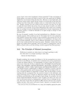 18
means taste, but is best translated as latent potential.           One can imagine it
being similar to an army you hold in reserve in the rear which may be quickly
deployed at any location along the front line. Because it stays back there, the
adversary cannot easily commit all his troops to a certain part of the front line
without you then being able to deploy yours to a weak point along the front
line. Similar concepts can exist within security systems; you may not be able
to audit all events within the system, but you may choose to audit a set which
you believe to be relevant. If you learn information that causes you to change
that set, perhaps because of information gathered by forensic examinations of
adversary actions, it would be desirable to be agile enough to change it with
minimal eort.

By way of example, consider if you had standardized on a Windows 1.0 mul-
timedia program. How would you run it? You laugh, but I've seen companies
with obsolete systems who continue to pay exorbitant costs because the cost of
switching to (rewriting for) another system is too prohibitive. As long as the
costs increase gradually, there is never sucient immediate cause to invest in
the x that would provide best long-term gains. Database vendors have long
known the vendor lock-in principle, and if you think it's unimportant, look at
IBM, or Oracle (who, as of this writing, recently acquired Sun Microsystems).




34.3       The Principle of Minimal Assumptions

       Perfection is reached, not when there is no longer anything to add,
       but when there is no longer anything to take away.

        Antoine de Saint-Exupery



Roughly speaking, the stronger the defense is, the less assumptions are neces-
sary for it to be eective. It would be nice to minimize the secrecy requirements
to keep the defense eective. In cryptography, we want to have the system re-
main secure when only the key is unknown; this is Kerckho 's Second Principle
(http://en.wikipedia.org/wiki/Kerckhoffs'_principle), described in la
cryptographie militaire (http://petitcolas.net/fabien/kerckhoffs/), and
it's valuable because condentiality is dicult to maintain, or assure, and loss
of it is often undetectable, and if someone did compromise the design of the sys-
tem, it would be dicult or impossible to change. One can also design a system
starting with the assumption that the system is known to the adversary, and
when stated that way it is known as Shannon's maxim, but was also discussed
in Saltzer and Schroeder as the principle of open design. In actuality, the real
thrust behind Kerckho 's Principle is that of agility (see 34.2); the users can
react to disclosure merely by changing keys, and don't have to redesign the sys-
tem. Of course if your keys are buried in oine devices and you can't securely
update the keys, then you're still pretty hosed. Security or strength built on

 18 For   more Go terms, see the Wikipedia entry:   http://en.wikipedia.org/wiki/Go_terms



                                            198
 