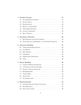4 Security Concepts                                                                   17
  4.1   The Classication Problem        . . . . . . . . . . . . . . . . . . . . .    17

  4.2   Security Layers . . . . . . . . . . . . . . . . . . . . . . . . . . . .       19

  4.3   Privilege Levels . . . . . . . . . . . . . . . . . . . . . . . . . . . .      20

  4.4   What is a Vulnerability? . . . . . . . . . . . . . . . . . . . . . . .        21

  4.5   Vulnerability Databases      . . . . . . . . . . . . . . . . . . . . . . .    21

  4.6   Accuracy Limitations . . . . . . . . . . . . . . . . . . . . . . . . .        23

  4.7   Rice's Theorem . . . . . . . . . . . . . . . . . . . . . . . . . . . .        23



5 Economics of Security                                                               23
  5.1   How Expensive are Security Failures?          . . . . . . . . . . . . . . .   23

  5.2   Abuse Detection and Response: A Cost-Benet Perspective               . . .   26



6 Adversary Modeling                                                                  27
  6.1   Common Psychological Errors . . . . . . . . . . . . . . . . . . . .           28

  6.2   Cost-Benet . . . . . . . . . . . . . . . . . . . . . . . . . . . . . .       28

  6.3   Risk Tolerance     . . . . . . . . . . . . . . . . . . . . . . . . . . . .    29

  6.4   Capabilities . . . . . . . . . . . . . . . . . . . . . . . . . . . . . .      29

  6.5   Sophistication Distribution      . . . . . . . . . . . . . . . . . . . . .    29

  6.6   Goals   . . . . . . . . . . . . . . . . . . . . . . . . . . . . . . . . .     29



7 Threat Modeling                                                                     30
  7.1   Common Platform Enumeration             . . . . . . . . . . . . . . . . . .   30

  7.2   A Taxonomy of Privacy Breaches . . . . . . . . . . . . . . . . . .            30

  7.3   Threats to Security Properties        . . . . . . . . . . . . . . . . . . .   31

  7.4   Quantifying Risk . . . . . . . . . . . . . . . . . . . . . . . . . . .        32

  7.5   Attack Surface     . . . . . . . . . . . . . . . . . . . . . . . . . . . .    32

  7.6   Attack Trees     . . . . . . . . . . . . . . . . . . . . . . . . . . . . .    33

  7.7   The Weakest Link       . . . . . . . . . . . . . . . . . . . . . . . . . .    34



8 Physical Security                                                                   34
  8.1   No Physical Security Means No Security . . . . . . . . . . . . . .            35

  8.2   Data Remanence       . . . . . . . . . . . . . . . . . . . . . . . . . . .    35

  8.3   Smart Card Attacks       . . . . . . . . . . . . . . . . . . . . . . . . .    38



                                          2
 