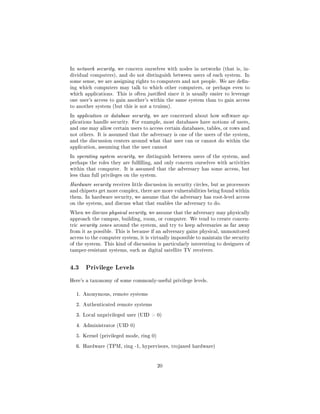 In network security, we concern ourselves with nodes in networks (that is, in-
dividual computers), and do not distinguish between users of each system. In
some sense, we are assigning rights to computers and not people. We are den-
ing which computers may talk to which other computers, or perhaps even to
which applications. This is often justied since it is usually easier to leverage
one user's access to gain another's within the same system than to gain access
to another system (but this is not a truism).

In application or database security, we are concerned about how software ap-
plications handle security. For example, most databases have notions of users,
and one may allow certain users to access certain databases, tables, or rows and
not others. It is assumed that the adversary is one of the users of the system,
and the discussion centers around what that user can or cannot do within the
application, assuming that the user cannot

In operating system security, we distinguish between users of the system, and
perhaps the roles they are fullling, and only concern ourselves with activities
within that computer. It is assumed that the adversary has some access, but
less than full privileges on the system.

Hardware security receives little discussion in security circles, but as processors
and chipsets get more complex, there are more vulnerabilities being found within
them. In hardware security, we assume that the adversary has root-level access
on the system, and discuss what that enables the adversary to do.

When we discuss physical security, we assume that the adversary may physically
approach the campus, building, room, or computer. We tend to create concen-
tric security zones around the system, and try to keep adversaries as far away
from it as possible. This is because if an adversary gains physical, unmonitored
access to the computer system, it is virtually impossible to maintain the security
of the system. This kind of discussion is particularly interesting to designers of
tamper-resistant systems, such as digital satellite TV receivers.




4.3    Privilege Levels

Here's a taxonomy of some commonly-useful privilege levels.


  1. Anonymous, remote systems


  2. Authenticated remote systems


  3. Local unprivileged user (UID  0)


  4. Administrator (UID 0)


  5. Kernel (privileged mode, ring 0)


  6. Hardware (TPM, ring -1, hypervisors, trojaned hardware)




                                           20
 