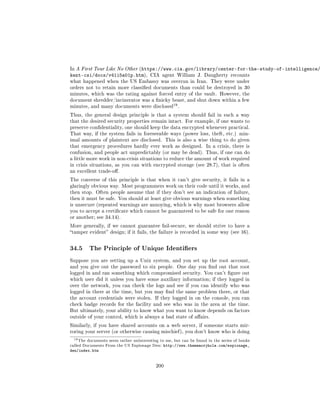 In A First Tour Like No Other (https://www.cia.gov/library/center-for-the-study-of-intelligence/
kent-csi/docs/v41i5a01p.htm),            CIA agent William J. Daugherty recounts
what happened when the US Embassy was overrun in Iran. They were under
orders not to retain more classied documents than could be destroyed in 30
minutes, which was the rating against forced entry of the vault. However, the
document shredder/incinerator was a nicky beast, and shut down within a few
                                                     19
minutes, and many documents were disclosed                .

Thus, the general design principle is that a system should fail in such a way
that the desired security properties remain intact. For example, if one wants to
preserve condentiality, one should keep the data encrypted whenever practical.
That way, if the system fails in foreseeable ways (power loss, theft, etc.) min-
imal amounts of plaintext are disclosed. This is also a wise thing to do given
that emergency procedures hardly ever work as designed. In a crisis, there is
confusion, and people act unpredictably (or may be dead). Thus, if one can do
a little more work in non-crisis situations to reduce the amount of work required
in crisis situations, as you can with encrypted storage (see 28.7), that is often
an excellent trade-o.

The converse of this principle is that when it can't give security, it fails in a
glaringly obvious way. Most programmers work on their code until it works, and
then stop. Often people assume that if they don't see an indication of failure,
then it must be safe. You should at least give obvious warnings when something
is unsecure (repeated warnings are annoying, which is why most browsers allow
you to accept a certicate which cannot be guaranteed to be safe for one reason
or another; see 34.14).

More generally, if we cannot guarantee fail-secure, we should strive to have a
tamper evident design; if it fails, the failure is recorded in some way (see 16).



34.5       The Principle of Unique Identiers

Suppose you are setting up a Unix system, and you set up the root account,
and you give out the password to six people. One day you nd out that root
logged in and ran something which compromised security. You can't gure out
which user did it unless you have some auxiliary information; if they logged in
over the network, you can check the logs and see if you can identify who was
logged in there at the time, but you may nd the same problem there, or that
the account credentials were stolen. If they logged in on the console, you can
check badge records for the facility and see who was in the area at the time.
But ultimately, your ability to know what you want to know depends on factors
outside of your control, which is always a bad state of aairs.

Similarly, if you have shared accounts on a web server, if someone starts mir-
roring your server (or otherwise causing mischief ), you don't know who is doing

 19 The   documents seem rather uninteresting to me, but can be found in the series of books
called Documents From the US Espionage Den:     http://www.thememoryhole.com/espionage_
den/index.htm


                                            200
 