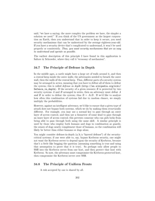 said, we have a saying; the more complex the problem we have, the simpler a
solution we need.   If you think of the US government as the largest corpora-
tion on Earth, then you understand that in order to keep it secure, you need
security mechanisms that can be understood by the average eighteen-year-old.
If you have a security device that's complicated to understand, it won't be used
properly or consistently. Thus, you want security mechanisms that are as easy
to understand and operate as possible.

The earliest description of this principle I have found in this application is
Saltzer  Schroeder, where they call it economy of mechanism.




34.7     The Principle of Defense in Depth

In the middle ages, a castle might have a large set of walls around it, and then
a central keep inside the outer walls; the adversaries needed to breach the outer
wall, then the walls of the central keep. Thus, dierent parts of a security system
may be arranged in series, meaning that you have to defeat all of them to defeat
the system; this is called defense in depth (http://en.wikipedia.org/wiki/
Defence_in_depth).     If the security of a given resource R is protected by two
security systems A and B arranged in series, then an adversary must defeat A
and B in order to defeat the system; thus     R = AxB .     If we'd like to analyze
how often this combination of systems fail due to random chance, we simply
multiply the probabilities.

However, against an intelligent adversary, we'd like to ensure that a given type of
attack does not bypass both systems, which we do by making them structurally
dierent.   For example, you may use a normal key to pass through an outer
layer of access control, and then use a biometric of some kind to pass through
an inner layer of access control; this prevents someone who can pick locks from
being able to pass through both using the same skill.       A similar principle is
used by those who employ both humans and dogs in combination as guards;
the senses of dogs neatly complement those of humans, so the combination will
likely be better than either humans or dogs alone.

You might consider defense-in-depth (a/k/a layered defense) of the security-
critical systems; if one were able to, say, bypass Kerberos security, one might
not want the Kerberos server to depend upon the security of Kerberos, because
that's a little like begging the question (assuming something is true and using
that assumption to prove that it is true).        So perhaps only allow people to
SSH into the Kerberos server from one host, and then protect that host with
Kerberos. So now, the adversary must compromise the Kerberos-protected host,
then compromise the Kerberos server over SSH.




34.8     The Principle of Uniform Fronts

       A risk accepted by one is shared by all.



                                       202
 