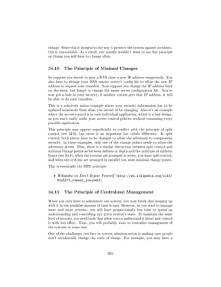 change. Since this is integral to the way it protects the system against accidents,
this is unavoidable. As a result, you usually wouldn't want to use this principle
on things you will have to change often.




34.10     The Principle of Minimal Changes

So suppose you decide to give a DNS slave a new IP address temporarily. You
also have to change your DNS master server's cong le to allow the new IP
address to request zone transfers. Now suppose you change the IP address back
on the slave, but forget to change the name server conguration le.        You've
now got a hole in your security; if another system gets that IP address, it will
be able to do zone transfers.

This is a relatively minor example where your security information has to be
updated separately from what you intend to be changing. Also it's an example
where the access control is in each individual application, which is a bad design,
as you can't easily audit your access control policies without examining every
possible application.

This principle may appear supercially to conict with the principle of split
control (see 34.9), but there is an important but subtle dierence.        In split
control, both places have to be changed to allow the adversary to compromise
security. In these examples, only one of the change points needs to allow the
adversary access. Thus, there is a similar distinction between split control and
minimal change points as between defense in depth and the principle of uniform
fronts (see 34.8); when the systems are arranged in series, you want split control,
and when the systems are arranged in parallel you want minimal change points.

This is essentially the DRY principle:


   ˆ   Wikipedia on Don't Repeat Yourself (http://en.wikipedia.org/wiki/
       Don%27t_repeat_yourself)


34.11     The Principle of Centralized Management

When you only have to administer one system, you may think that keeping up
with it in the available amount of time is easy. However, as you start to manage
more and more systems, you will have proportionally less time to spend on
understanding and controlling any given system's state. To maintain the same
level of security, you need tools that allow you to understand it faster and control
it with less eort. Thus, you will probably want to centralize management of
the systems in some way.

One of the challenges you face in system administration is making sure people
don't accidentally change the state of things.     For example, you may have a




                                         205
 