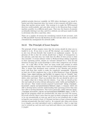 publicly-writable directory available via NFS where developers can install li-
braries and other important data, but sooner or later someone will delete some-
thing that another person needs.     One strategy is to make the NFS-exported
directory world-readable, and only allow writes to the lesystem from a single
machine, possibly via a dierent path name. That way, the chances of someone
accidentally deleting it are slim, and if it is deleted, you will more easily be able
to determine who did so (and thus, why).

There are a number of systems for centralizing control of user accounts, such
as NIS and LDAP. Systems like Kerberos do this and also allow you to perform
centralized key management for network trac.




34.12      The Principle of Least Surprise

The principle of least surprise states that the system should do what you in-
tended it to do. If you were to turn o le sharing, you wouldn't expect it
to also turn o your rewall; that would be an unpleasant surprise.          An im-
plication of this is that the system should have a degree of transparency to
the end-user, such that they can verify that the eect of their actions is what
they intended. A certain software vendor in Redmond keeps adding complexity
to their operating system, despite no customer demand for it, with the sole
intention of using this occult knowledge to drive their competitors out of busi-
ness.   As a side eect of this, there are many nooks and crannies in which
spyware can hide, and many ways a user can unknowingly reduce their security.
Also, it means that developers must continue to buy libraries and develop-
ment tools from that vendor to make the complexity manageable.             However,
at least one of their employees has a clue; in Kim Kameron's Laws of Identity
(http://www.identityblog.com/?p=354), he suggests that we thingify digi-
tal identities, and make them things on the desktop that the user can add and
delete, select and share. That's an excellent idea; the user should be able to see
at a glance what she is doing with her identity. I say that we should go fur-
ther and make all security-relevant information easily visible and intelligible to
the end-user. That vendor recently acquired sysinternals (http://technet.
microsoft.com/en-us/sysinternals/default.aspx),              a company which was
able to develop better tools for understanding their operating system than they
were able to develop themselves. One tool in particular, called autoruns (http:
//technet.microsoft.com/en-us/sysinternals/bb963902.aspx),                 is able to
nd all the programs which are automatically run when you start the system.
If I recall correctly, there's more than ten ways in which a program can set itself
to be run automatically at start-up, and if you've ever wondered why it takes
so long for your system to boot, it's because you have at least a dozen programs
starting automatically that don't need to. As a general rule, when your system
is so complex you need specialized tools to understand it, that's a sign that
you've screwed up, and you need to go back and refactor your system to make
it simpler.




                                        206
 