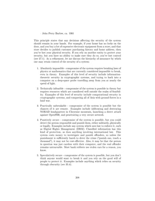 John Perry Barlow, ca. 1991



This principle states that any decisions aecting the security of the system
should remain in your hands. For example, if your home has no locks on the
door, and you buy a lot of expensive electronic equipment from a store, and that
store decides to publish customer purchasing history and home address, then
you've lost your physical security. If you rely on another entity to protect your
security, but you have no ability to make sure they do so, you've lost control
(see 27.1). As a renement, let me discuss the hierarchy of assurance by which
one may retain control of the security of a system:


  1. Absolutely impossible - compromise of the system requires breaking laws of
     physics or mathematics that are currently considered impossible to break,
     even in theory.   Examples of this level of security include information-
     theoretic security in cryptographic systems, and trying to hack into a
     computer on a deep-space probe travelling away from you at nearly the
     speed of light.


  2. Technically infeasible - compromise of the system is possible in theory but
     requires resources which are considered well outside the realm of feasibil-
     ity. Examples of this level of security include computational security in
     cryptographic systems, and conquering all of Asia with ground forces in a
     land war.


  3. Practically unbreakable - compromise of the system is possible but the
     chances of it are remote.    Examples include inltrating and destroying
     NORAD headquarters in Cheyenne mountain, launching a direct attack
     against OpenSSH, and penetrating a very secure network.


  4. Punitively secure - compromise of the system is possible, but you could
     detect the person responsible and punish them, either militarily, physically
     or legally. Examples include any system which uses law to enforce it, such
     as Digital Rights Management (DRM). Classied information has this
     kind of protection, as does anything involving international law.      This
     system costs money to investigate and punish oenders, so unless the
     punishment is suciently harsh to deter the crime (punish one, teach a
     thousand), it may not be cost-eective. Also, it may be that the person
     in question was just careless with their computer, and the real oender
     remains untraceable. Most bank robbers use stolen cars for a reason, you
     know.


  5. Speculatively secure - compromise of the system is possible, but you don't
     think anyone would want to break it and you rely on the good will of
     people to protect it. Examples include anything which relies on security
     through obscurity (see 35.4).




                                      208
 