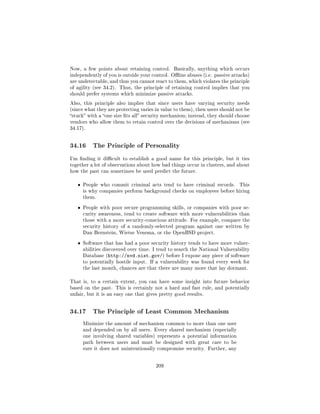 Now, a few points about retaining control.     Basically, anything which occurs
independently of you is outside your control. Oine abuses (i.e. passive attacks)
are undetectable, and thus you cannot react to them, which violates the principle
of agility (see 34.2). Thus, the principle of retaining control implies that you
should prefer systems which minimize passive attacks.

Also, this principle also implies that since users have varying security needs
(since what they are protecting varies in value to them), then users should not be
stuck with a one size ts all security mechanism; instead, they should choose
vendors who allow them to retain control over the decisions of mechanisms (see
34.17).




34.16      The Principle of Personality

I'm nding it dicult to establish a good name for this principle, but it ties
together a lot of observations about how bad things occur in clusters, and about
how the past can sometimes be used predict the future.


   ˆ   People who commit criminal acts tend to have criminal records.        This
       is why companies perform background checks on employees before hiring
       them.


   ˆ   People with poor secure programming skills, or companies with poor se-
       curity awareness, tend to create software with more vulnerabilities than
       those with a more security-conscious attitude. For example, compare the
       security history of a randomly-selected program against one written by
       Dan Bernstein, Wietse Venema, or the OpenBSD project.


   ˆ   Software that has had a poor security history tends to have more vulner-
       abilities discovered over time. I tend to search the National Vulnerability
       Database (http://nvd.nist.gov/) before I expose any piece of software
       to potentially hostile input. If a vulnerability was found every week for
       the last month, chances are that there are many more that lay dormant.


That is, to a certain extent, you can have some insight into future behavior
based on the past. This is certainly not a hard and fast rule, and potentially
unfair, but it is an easy one that gives pretty good results.




34.17      The Principle of Least Common Mechanism

       Minimize the amount of mechanism common to more than one user
       and depended on by all users. Every shared mechanism (especially
       one involving shared variables) represents a potential information
       path between users and must be designed with great care to be
       sure it does not unintentionally compromise security. Further, any



                                       209
 
