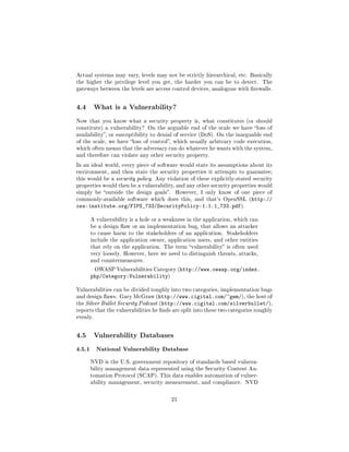 Actual systems may vary, levels may not be strictly hierarchical, etc. Basically
the higher the privilege level you get, the harder you can be to detect.       The
gateways between the levels are access control devices, analogous with rewalls.



4.4       What is a Vulnerability?

Now that you know what a security property is, what constitutes (or should
constitute) a vulnerability? On the arguable end of the scale we have loss of
availability, or susceptibility to denial of service (DoS). On the inarguable end
of the scale, we have loss of control, which usually arbitrary code execution,
which often means that the adversary can do whatever he wants with the system,
and therefore can violate any other security property.

In an ideal world, every piece of software would state its assumptions about its
environment, and then state the security properties it attempts to guarantee;
this would be a security policy. Any violation of these explicitly-stated security
properties would then be a vulnerability, and any other security properties would
simply be outside the design goals.     However, I only know of one piece of
commonly-available software which does this, and that's OpenSSL (http://
oss-institute.org/FIPS_733/SecurityPolicy-1.1.1_733.pdf).

      A vulnerability is a hole or a weakness in the application, which can
      be a design aw or an implementation bug, that allows an attacker
      to cause harm to the stakeholders of an application. Stakeholders
      include the application owner, application users, and other entities
      that rely on the application. The term vulnerability is often used
      very loosely. However, here we need to distinguish threats, attacks,
      and countermeasures.

       OWASP Vulnerabilities Category (http://www.owasp.org/index.
      php/Category:Vulnerability)

Vulnerabilities can be divided roughly into two categories, implementation bugs
and design aws. Gary McGraw (http://www.cigital.com/~gem/), the host of
the Silver Bullet Security Podcast (http://www.cigital.com/silverbullet/),
reports that the vulnerabilities he nds are split into these two categories roughly
evenly.



4.5       Vulnerability Databases

4.5.1 National Vulnerability Database
      NVD is the U.S. government repository of standards based vulnera-
      bility management data represented using the Security Content Au-
      tomation Protocol (SCAP). This data enables automation of vulner-
      ability management, security measurement, and compliance. NVD



                                        21
 