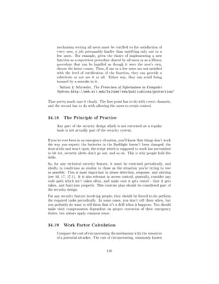mechanism serving all users must be certied to the satisfaction of
          every user, a job presumably harder than satisfying only one or a
          few users.   For example, given the choice of implementing a new
          function as a supervisor procedure shared by all users or as a library
          procedure that can be handled as though it were the user's own,
          choose the latter course. Then, if one or a few users are not satised
          with the level of certication of the function, they can provide a
          substitute or not use it at all.   Either way, they can avoid being
          harmed by a mistake in it.

           Saltzer  Schroeder, The Protection of Information in Computer
          Systems,   http://web.mit.edu/Saltzer/www/publications/protection/

That pretty much says it clearly. The rst point has to do with covert channels,
and the second has to do with allowing the users to retain control.




34.18         The Principle of Practice

          Any part of the security design which is not exercised on a regular
          basis is not actually part of the security system.



If you've ever been in an emergency situation, you'll know that things don't work
the way you expect; the batteries in the ashlight haven't been changed, the
door sticks and won't open, the script which is supposed to work has succumbed
to bit rot, security alerts don't go out, and so on. This is why people hold re
drills.

So, for any technical security feature, it must be exercised periodically, and
ideally in conditions as similar to those as the situation you're trying to test
as possible. This is most important in abuse detection, response, and alerting
(see 16, 17, 17.1). It is also relevant in access control; generally, consider any
code path which isn't taken often, and make sure it gets tested - that it gets
taken, and functions properly. This exercise plan should be considered part of
the security design.

For any security feature involving people, they should be forced to do perform
the required tasks periodically. In some cases, you don't tell them when, but
you probably do want to tell them that it's a drill when it happens. You should
make their compensation dependent on proper execution of their emergency
duties, but always apply common sense.




34.19         Work Factor Calculation

          Compare the cost of circumventing the mechanism with the resources
          of a potential attacker. The cost of circumventing, commonly known




                                             210
 