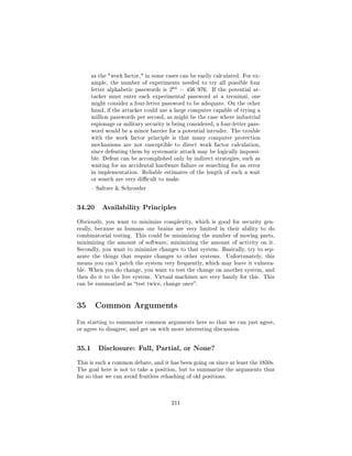as the work factor, in some cases can be easily calculated. For ex-
       ample, the number of experiments needed to try all possible four
       letter alphabetic passwords is   264   = 456 976.   If the potential at-
       tacker must enter each experimental password at a terminal, one
       might consider a four-letter password to be adequate. On the other
       hand, if the attacker could use a large computer capable of trying a
       million passwords per second, as might be the case where industrial
       espionage or military security is being considered, a four-letter pass-
       word would be a minor barrier for a potential intruder. The trouble
       with the work factor principle is that many computer protection
       mechanisms are not susceptible to direct work factor calculation,
       since defeating them by systematic attack may be logically impossi-
       ble. Defeat can be accomplished only by indirect strategies, such as
       waiting for an accidental hardware failure or searching for an error
       in implementation. Reliable estimates of the length of such a wait
       or search are very dicult to make.

        Saltzer  Schroeder




34.20      Availability Principles

Obviously, you want to minimize complexity, which is good for security gen-
erally, because as humans our brains are very limited in their ability to do
combinatorial testing. This could be minimizing the number of moving parts,
minimizing the amount of software, minimizing the amount of activity on it.
Secondly, you want to minimize changes to that system. Basically, try to sep-
arate the things that require changes to other systems.         Unfortunately, this
means you can't patch the system very frequently, which may leave it vulnera-
ble. When you do change, you want to test the change on another system, and
then do it to the live system. Virtual machines are very handy for this. This
can be summarized as test twice, change once.




35 Common Arguments
I'm starting to summarize common arguments here so that we can just agree,
or agree to disagree, and get on with more interesting discussion.




35.1      Disclosure: Full, Partial, or None?

This is such a common debate, and it has been going on since at least the 1850s.
The goal here is not to take a position, but to summarize the arguments thus
far so that we can avoid fruitless rehashing of old positions.




                                        211
 