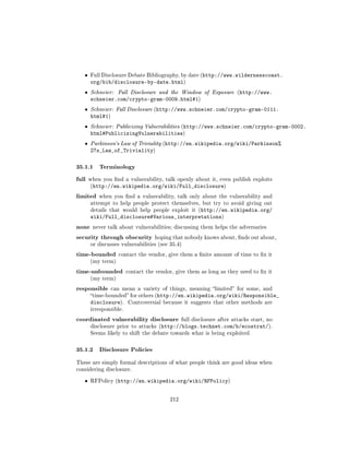 ˆ   Full Disclosure Debate Bibliography, by date (http://www.wildernesscoast.
       org/bib/disclosure-by-date.html)
   ˆ   Schneier:   Full Disclosure and the Window of Exposure (http://www.
       schneier.com/crypto-gram-0009.html#1)
   ˆ   Schneier: Full Disclosure (http://www.schneier.com/crypto-gram-0111.
       html#1)
   ˆ   Schneier: Publicizing Vulnerabilities (http://www.schneier.com/crypto-gram-0002.
       html#PublicizingVulnerabilities)
   ˆ   Parkinson's Law of Triviality (http://en.wikipedia.org/wiki/Parkinson%
       27s_Law_of_Triviality)

35.1.1 Terminology
full   when you nd a vulnerability, talk openly about it, even publish exploits
       (http://en.wikipedia.org/wiki/Full_disclosure)

limited    when you nd a vulnerability, talk only about the vulnerability and
       attempt to help people protect themselves, but try to avoid giving out
       details that would help people exploit it (http://en.wikipedia.org/
       wiki/Full_disclosure#Various_interpretations)
none never talk about vulnerabilities; discussing them helps the adversaries
security through obscurity hoping that nobody knows about, nds out about,
       or discusses vulnerabilities (see 35.4)

time-bounded       contact the vendor, give them a nite amount of time to x it
       (my term)

time-unbounded          contact the vendor, give them as long as they need to x it
       (my term)

responsible      can mean a variety of things, meaning limited for some, and
       time-bounded for others (http://en.wikipedia.org/wiki/Responsible_
       disclosure).     Controversial because it suggests that other methods are
       irresponsible.

coordinated vulnerability disclosure           full disclosure after attacks start, no
       disclosure prior to attacks (http://blogs.technet.com/b/ecostrat/).
       Seems likely to shift the debate towards what is being exploited.



35.1.2 Disclosure Policies
These are simply formal descriptions of what people think are good ideas when
considering disclosure.


   ˆ   RFPolicy (http://en.wikipedia.org/wiki/RFPolicy)



                                         212
 