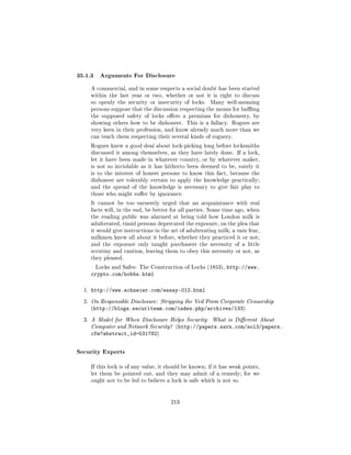 35.1.3 Arguments For Disclosure
       A commercial, and in some respects a social doubt has been started
       within the last year or two, whether or not it is right to discuss
       so openly the security or insecurity of locks.    Many well-meaning
       persons suppose that the discussion respecting the means for baing
       the supposed safety of locks oers a premium for dishonesty, by
       showing others how to be dishonest. This is a fallacy. Rogues are
       very keen in their profession, and know already much more than we
       can teach them respecting their several kinds of roguery.

       Rogues knew a good deal about lock-picking long before locksmiths
       discussed it among themselves, as they have lately done. If a lock,
       let it have been made in whatever country, or by whatever maker,
       is not so inviolable as it has hitherto been deemed to be, surely it
       is to the interest of honest persons to know this fact, because the
       dishonest are tolerably certain to apply the knowledge practically;
       and the spread of the knowledge is necessary to give fair play to
       those who might suer by ignorance.

       It cannot be too earnestly urged that an acquaintance with real
       facts will, in the end, be better for all parties. Some time ago, when
       the reading public was alarmed at being told how London milk is
       adulterated, timid persons deprecated the exposure, on the plea that
       it would give instructions in the art of adulterating milk; a vain fear,
       milkmen knew all about it before, whether they practiced it or not;
       and the exposure only taught purchasers the necessity of a little
       scrutiny and caution, leaving them to obey this necessity or not, as
       they pleased.

        Locks and Safes: The Construction of Locks (1853),     http://www.
       crypto.com/hobbs.html

  1.   http://www.schneier.com/essay-012.html
  2. On Responsible Disclosure: Stripping the Veil From Corporate Censorship
       (http://blogs.securiteam.com/index.php/archives/133)


  3. A Model for When Disclosure Helps Security: What is Dierent About
       Computer and Network Security? (http://papers.ssrn.com/sol3/papers.
       cfm?abstract_id=531782)


Security Experts
       If this lock is of any value, it should be known; if it has weak points,
       let them be pointed out, and they may admit of a remedy; for we
       ought not to be led to believe a lock is safe which is not so.




                                         213
 