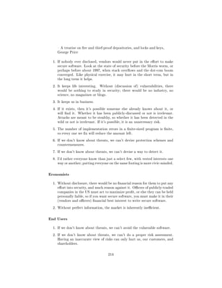 A treatise on re and thief-proof depositories, and locks and keys,
     George Price


  1. If nobody ever disclosed, vendors would never put in the eort to make
     secure software. Look at the state of security before the Morris worm, or
     perhaps before about 1997, when stack overows and the dot-com boom
     converged. Like physical exercise, it may hurt in the short term, but in
     the long term it helps.

  2. It keeps life interesting.   Without (discussion of ) vulnerabilities, there
     would be nothing to study in security; there would be no industry, no
     science, no magazines or blogs.

  3. It keeps us in business.

  4. If it exists, then it's possible someone else already knows about it, or
     will nd it. Whether it has been publicly-discussed or not is irrelevant.
     Attacks are meant to be stealthy, so whether it has been detected in the
     wild or not is irrelevant. If it's possible, it is an unnecessary risk.

  5. The number of implementation errors in a nite-sized program is nite,
     so every one we x will reduce the amount left.

  6. If we don't know about threats, we can't devise protection schemes and
     countermeasures.

  7. If we don't know about threats, we can't devise a way to detect it.

  8. I'd rather everyone know than just a select few, with vested interests one
     way or another; putting everyone on the same footing is more civic-minded.



Economists
  1. Without disclosure, there would be no nancial reason for them to put any
     eort into security, and much reason against it. Ocers of publicly-traded
     companies in the US must act to maximize prot, or else they can be held
     personally liable, so if you want secure software, you must make it in their
     (vendors and ocers) nancial best interest to write secure software.

  2. Without perfect information, the market is inherently inecient.



End Users
  1. If we don't know about threats, we can't avoid the vulnerable software.

  2. If we don't know about threats, we can't do a proper risk assessment.
     Having an inaccurate view of risks can only hurt us, our customers, and
     shareholders.



                                       214
 