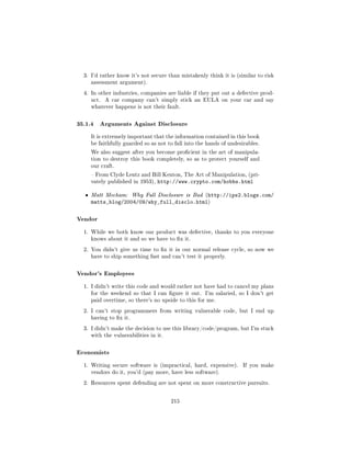 3. I'd rather know it's not secure than mistakenly think it is (similar to risk
      assessment argument).

  4. In other industries, companies are liable if they put out a defective prod-
      uct.   A car company can't simply stick an EULA on your car and say
      whatever happens is not their fault.



35.1.4 Arguments Against Disclosure
      It is extremely important that the information contained in this book
      be faithfully guarded so as not to fall into the hands of undesirables.

      We also suggest after you become procient in the art of manipula-
      tion to destroy this book completely, so as to protect yourself and
      our craft.

       From Clyde Lentz and Bill Kenton, The Art of Manipulation, (pri-
      vately published in 1953),   http://www.crypto.com/hobbs.html

  ˆ   Matt Mecham: Why Full Disclosure is Bad (http://ips2.blogs.com/
      matts_blog/2004/09/why_full_disclo.html)

Vendor
  1. While we both know our product was defective, thanks to you everyone
      knows about it and so we have to x it.

  2. You didn't give us time to x it in our normal release cycle, so now we
      have to ship something fast and can't test it properly.



Vendor's Employees
  1. I didn't write this code and would rather not have had to cancel my plans
      for the weekend so that I can gure it out.     I'm salaried, so I don't get
      paid overtime, so there's no upside to this for me.

  2. I can't stop programmers from writing vulnerable code, but I end up
      having to x it.

  3. I didn't make the decision to use this library/code/program, but I'm stuck
      with the vulnerabilities in it.



Economists
  1. Writing secure software is (impractical, hard, expensive).      If you make
      vendors do it, you'd (pay more, have less software).

  2. Resources spent defending are not spent on more constructive pursuits.



                                        215
 