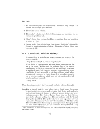 End User
  1. We now have to patch our systems but I wanted to sleep tonight.                    I'm
       salaried and don't get paid overtime.

  2. The vendor has no solution.

  3. The vendor's solution can't be tested thoroughly and may cause our op-
       erations to grind to a halt.

  4. I didn't choose these systems, but I have to maintain them and keep them
       as secure as I can.

  5. I would prefer that nobody know these things.                 Since that's impossible,
       I want to squash discussion of them.             Discussion of these things puts
       everyone at risk.




35.2       Absolute vs. Eective Security

       In theory there is no dierence between theory and practice.                In
       practice there is.
                                                              20
        Yogi Berra (or Jan L. A. van de Snepscheut)

       In the design of cryptosystems, we must design something now for
       use in the future. We have only the published facts of the past to
       stand against all the secret research of the past and future for as long
       as a cipher is used. It is therefore necessary to speculate on future
       capabilities. It is not acceptable to wait for a published attack before
       a weakness is considered in cipher design. It is instead necessary to
       try to perceive weaknesses which have not yet contributed to full
       attacks, and close them o.

        Terry Ritter



When discussing security, I nd two, usually exclusive schools of thought:


theorists     or absolute security types, believe that we should secure the systems
       by proving their correctness, and reviewing their design goals and such,
       and that anything else is doomed to failure, or a waste of time, or a never-
       ending arms race. They believe that we should only run that which we
       know to be safe, and nothing else.         They are at home with the default
       deny policy (see 34.1). They prefer to focus on what is possible, not what
       is probable. When you say adversary they think NSA or KGB (or both).
       They defend this line of reasoning by pointing out that if you prepare for
       the most skilled adversaries, the less skilled are doubly thwarted. They

 20 For   some humor on theory versus practice, see:   http://www.kettering.edu/~jhuggins/
humor/theory.html


                                            216
 
