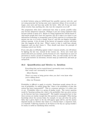 to decide between using an AJAX-based but possibly unsecure web site, and
not using javascript but having some users experience delays of ten seconds or
longer, your users and boss may prefer the latter. After all, if you care more
about security than anything else, why turn the computers on at all?

The pragmatists often don't understand that what is merely possible today
may become ubiquitous tomorrow. Perhaps it just isn't being exploited today
because nobody is aware of it. Maybe it's being exploited but nobody knows it.
And maybe people don't have the expertise, but all it takes is an expert to use
information technology to encapsulate some of their expertise in a program that
anyone can run, or to write a simple how-to, and this can happen overnight,
without warning. A bit of study of the history of computer security will show
that this happens all the time.    What's worse is that it could have already
happened, and you don't know it.      They should read about the principle of
retaining control (see 34.15).

If you only plan on defending against today's common attacks, you will always
be ghting the last war, instead of the current one.         Every new trend and
attack will catch you unaware, merely because it's new. Sometimes an ounce of
prevention is worth a pound of remediation. Plus, you will usually not be able
to get good statistics on intrusions, because many go undetected, and most go
unreported.




35.3      Quantication and Metrics vs. Intuition

       Everything that can be counted doesn't necessarily count; everything
       that counts can't necessarily be counted.

        Albert Einstein

       There's no sense in being precise when you don't even know what
       you're talking about.

        John von Neumann



Probability is dicult to apply to security. Sometimes people misuse the no-
tion of probability, by asking things like, what is the probability of that this
system has been compromised?. This is a nonsense question; it is either true
or not.   Probability refers to a group of similar events.   The correct question
would be knowing nothing else, what is the probability that any given system
on the Internet has been compromised?. The implicit assumption here is that
these systems are similar enough that this question is meaningful. Often having
knowledge about the systems helps; for example, we may ask what the proba-
bility that a given object in the sky will appear again will be, and the answer
depends heavily on whether that object is a celestial object, a migratory bird,
or a baseball. Collecting statistics on all objects in the sky as a group wouldn't
be nearly as useful as classifying them correctly.




                                       218
 