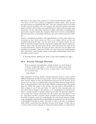 But what is the chance that someone is covertly monitoring your trac? The
very nature of the event is that it is supposed to remain secret. How can you
get good metrics on something like that? You can't quantify most of the risks
you face, and you probably can't even measure the some that matter (especially
passive attacks), and in many cases quantication is slower and costs more than
prevention. On the other hand, intuition is highly vulnerable to sampling bias
and various cognitive biases; for example I think about security vulnerabilities
and intrusions a lot, so I probably think they are more common than they really
are.

There is a fundamental problem with quantication; we don't know about the
intrusions we don't know about (see 18.1), so we always will err on the side
of underestimating the risks.    On the other hand, as security experts, we are
likely to presume a higher level of interesting attacks than there actually are,
because that's what we think about all day. That all having been said, if you
can get good metrics, then by all means use them; otherwise you are likely to be
operating on prejudice. After you do that, put some energy into understanding
their limitations, which usually means a thorough understanding of how they
are collected and counted.


   ˆ   Security Metrics Mailing List (http://www.securitymetrics.org/)



35.4      Security Through Obscurity

       Note to amateur cryptographers: simple analysis is a good thing, if
       it doesn't weaken the cipher . . . It's better to be able to prove that
       an attack won't work than to have to guess that it won't because
       it's too much work.

        Colin Plumb


Most arguments involving security through obscurity seems to center around
dierent denitions of what the term means. I believe the meaning intended by
most security experts is that the information necessary for the security of the
system does not have its condentiality protected other than by being obscure
(that is, not impossible to nd, but merely dicult, perhaps because few people
know it). What this means is that anyone with the interest will probably be
able to gure it out if they get lucky.       It could be that someone posts the
previously-obscure design to the Internet, or it is published in a trade journal,
that it's similar enough to another related system that the adversary gures it
out, or that they merely experiment with the system until they gure it out,
etc. This does not refer to systems whose strength is protected with some sort
of technical measure, such as a cryptographic key, port knock sequence (http:
//en.wikipedia.org/wiki/Port_knocking), or passphrase (see the discussion
of Kerckho 's Principle in 34.3).    Nor does it refer to the key or passphrase
itself, which is protected from disclosure as part of the design. It does refer to
a system whose security depends on adversaries being unlucky or unmotivated.



                                        219
 