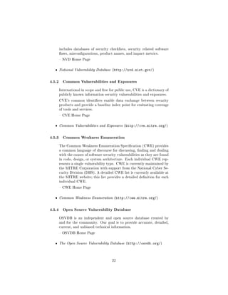 includes databases of security checklists, security related software
      aws, miscongurations, product names, and impact metrics.

       NVD Home Page



  ˆ   National Vulnerability Database (http://nvd.nist.gov/)



4.5.2 Common Vulnerabilities and Exposures
      International in scope and free for public use, CVE is a dictionary of
      publicly known information security vulnerabilities and exposures.

      CVE's common identiers enable data exchange between security
      products and provide a baseline index point for evaluating coverage
      of tools and services.

       CVE Home Page



  ˆ   Common Vulnerabilities and Exposures (http://cve.mitre.org/)



4.5.3 Common Weakness Enumeration
      The Common Weakness Enumeration Specication (CWE) provides
      a common language of discourse for discussing, nding and dealing
      with the causes of software security vulnerabilities as they are found
      in code, design, or system architecture. Each individual CWE rep-
      resents a single vulnerability type. CWE is currently maintained by
      the MITRE Corporation with support from the National Cyber Se-
      curity Division (DHS). A detailed CWE list is currently available at
      the MITRE website; this list provides a detailed denition for each
      individual CWE.

       CWE Home Page



  ˆ   Common Weakness Enumeration (http://cwe.mitre.org/)



4.5.4 Open Source Vulnerability Database
      OSVDB is an independent and open source database created by
      and for the community. Our goal is to provide accurate, detailed,
      current, and unbiased technical information.

       OSVDB Home Page



  ˆ   The Open Source Vulnerability Database (http://osvdb.org/)




                                       22
 