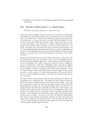ˆ   Wikipedia on STO (http://en.wikipedia.org/wiki/Security_through_
       obscurity)


35.5     Security of Open Source vs. Closed Source

       In God we trust; from all others, we need source code.



Open source means defenders and users (who may be customers) can all look for
vulnerabilities in the software. Open-source is to closed-source what transparent
boxes are to black boxes. Closed source implicitly means that you must trust
the vendor that it is secure, but since you can't hold them liable if it isn't,
so this is what I call faith-based security. Only in open-source does an end-
user have the ability, if only theoretical, to make an informed decision on the
quality of the product before deciding to let his security depend on it.        Of
course, adversaries may also look at the source, and have more incentive to do
so, but properly designed and implemented code does not have exploitable bugs
(see 24.1). Cryptographers have long advocated Kerckho 's (second) principle,
which is to not rely on the secrecy of the design for the security of the system
(see 34.3).

Given the choice between a system I can inspect to be secure, or one I can't tell,
I'll usually choose the one I can inspect, even if I don't personally inspect it,
because of the psychological impact; the vendor knows he can't hide any aws,
and so he generally won't make it open-source unless he's pretty condent he
won't be embarrassed.     I feel that withholding source code may be slightly
eective in practice, like all security through obscurity (see 35.4), but that it's
not as reliable a strategy as looking for and xing all the problems.       Given
the choice between an open and closed format, the open format or open-source
provides you more security. It's like having a guarantee if the author gets hit
by a bus, or stops making the product, or decides you're locked in and jacks up
rates (see 34.2).

The other side says that adversaries may have more motivation to look for vul-
nerabilities than a typical end-user. This means the faster bugs are found, the
fewer will remain, so highly-inspected code matures more quickly. Code that
isn't inspected much may have dormant bugs which lurk for a long time before
being publicized, or they may never become publicly known, but this does not
change the fact that they were vulnerable the whole time.       Nevertheless, ven-
dors of security software seem to be pretty keen to vulnerabilities, and so their
products are usually solid. It's the vendors who do not know anything about
security, or who designed and coded their systems before they learned about
security, that are suspect.   And most of the time, the kinds of vulnerabilities
that worry security agencies and privacy advocates (namely back doors and
trojans) don't appear in commercial software. The other side also says that if
you use commercial software, often the vulnerabilities are found internally, and
corrected quietly without public disclosure.



                                       220
 
