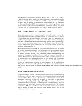 Ross Anderson has a paper on this topic (http://www.cl.cam.ac.uk/~rja14/
Papers/toulouse.pdf),      and he concludes open-source and closed-source have
the same security assurance.      I haven't read the paper yet but I gured I'd
include it here for balance. In an interesting quantication, the US Department
of Homeland Security (DHS) has commissioned coverity to perform a study
which found that both open-source software and commercial software have about
1 security bug for every 1000 lines of code (http://scan.coverity.com/).




35.6     Insider Threat vs. Outsider Threat

Essentially, perimeter defenses protect against most adversaries, whereas dis-
tributed defenses on each host protect against all adversaries (that is, remote
systems; local users are the domain of OS security). The idea of pointing out-
ward versus pointing inward is a well-known one in alarm systems. Your typical
door and window sensors are perimeter defenses, and the typical motion detec-
tor or pressure mat an internal defense. As with alarm systems, the internally-
focused defenses are prone to triggering on authorized activity, whereas the
perimeter defenses are less so.

A hardware security module (HSM) basically makes everyone but the vendor
an outsider; insurance companies love this because they defend against insider
threats as well as outsiders. Financial institutions and the military also focus
on insiders, primarily because if they can protect against insiders they can also
usually protect against outsiders.    However, such environments are no fun to
work in. Everyone trusts themselves implicitly, and so when employees are told
to implement defenses against themselves, not only does it send the message
that management doesn't trust them, they usually do so with little enthusiasm.

Dave G. of Matasano has published an interesting piece on the insider threat
(http://www.matasano.com/log/984/the-insidious-insider-threat/). So
does Richard Bejtlich (http://taosecurity.blogspot.com/2009/05/insider-threat-myth-documentation
html).


35.6.1 In Favor of Perimeter Defenses
Most organizations consider the unauthenticated and unauthorized people on
the Internet to be the largest threat (see the denition of anonymous attack
surface in 7.5).   Despite hype to the contrary, I believe this is correct.   Most
people are trustworthy for the sorts of things we trust them for, and if they
weren't, society would probably collapse. The dierence is that on the Internet,
the pool of potential adversaries is much larger, and while a person can only hold
one job, they can easily hack into many dierent organizations. The veterans
(and critics) of Usenet and IRC are well aware of this, where the unbalanced
tend to be most vocal and most annoying. Some of them seem to have no goal
other than to irritate others.




                                        221
 