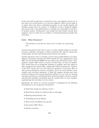 In the real world, people learn to avoid these sorts, and employers choose not to
hire them, but on the Internet, it's a bit more dicult to lter out the cha, so
to speak. Also, if we detect a misbehaving insider, we can usually identify and
therefore punish them; by contrast, it is dicult to take a simple IP address
and end up with a successful lawsuit or criminal case, particularly if the IP is
in another country. Furthermore, most people feel some loyalty towards their
employer, and it is easier for an outsider to avoid humanizing the people who
work there.



35.6.2 What Perimeter?
       The perimeter is not here nor there, but it is inside you, and among
       you.



An interesting point is that when a user on a client machine inside our network
accesses a malicious web page, or loads a malicious le, and the system gets
compromised, and now that internal node becomes an attacker.

Another important issue to consider is series versus parallel defenses (see 34.8).
Suppose the gateway, rewall, and VPN endpoint for your organization's main
oce uses the pf rewall (IMHO, the best open-source rewall out there). Now,
suppose a remote oce wants to connect in from Linux, so they use iptables.
Now, should there be an exploitable weakness in iptables, then they might be
able to penetrate the remote oce, making them inside the perimeter. Courtesy
of the VPN tunnel, they are now inside the perimeter of the main oce as
well, and your perimeter security is worthless. Given the trend towards a more
complex and convoluted perimeter, I think this suggests moving away from
perimeter defenses and towards distributed defenses; we can start by creating
concentric perimeters, or rewalls between internal networks, and move towards
(the ideal but probably unreachable goal of ) a packet lter on every machine,
implementing least privilege on every system.

Specically, the notion of a security perimeter is challenged by the following
developments in our computing environments:


   ˆ   Client-side attacks by malicious servers

   ˆ   Data-driven attacks by malicious les or web pages

   ˆ   Running untrustworthy code

   ˆ   Tunnelling protocols (Skype)

   ˆ   Web services all oered over port 80

   ˆ   Encryption (SSL, IPsec)

   ˆ   Wireless networks



                                       222
 