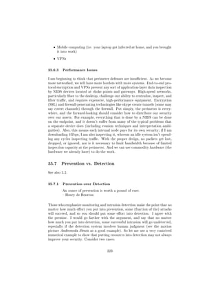 ˆ   Mobile computing (i.e. your laptop got infected at home, and you brought
       it into work)


   ˆ   VPNs



35.6.3 Performance Issues
I am beginning to think that perimeter defenses are insucient. As we become
more networked, we will have more borders with more systems. End-to-end pro-
tocol encryption and VPNs prevent any sort of application-layer data inspection
by NIDS devices located at choke points and gateways. High-speed networks,
particularly ber to the desktop, challenge our ability to centralize, inspect, and
lter trac, and requires expensive, high-performance equipment. Encryption
(SSL) and rewall-penetrating technologies like skype create tunnels (some may
say covert channels) through the rewall. Put simply, the perimeter is every-
where, and the forward-looking should consider how to distribute our security
over our assets. For example, everything that is done by a NIDS can be done
on the endpoint, and it doesn't suer from many of the typical problems that
a separate device does (including evasion techniques and interpretation ambi-
guities). Also, this means each internal node pays for its own security; if I am
downloading 1Gbps, I am also inspecting it, whereas an idle system isn't spend-
ing any cycles inspecting trac. With the proper design, no packets get lost,
dropped, or ignored, nor is it necessary to limit bandwidth because of limited
inspection capacity at the perimeter. And we can use commodity hardware (the
hardware we already have) to do the work.




35.7     Prevention vs. Detection

See also 5.2.



35.7.1 Prevention over Detection
          An ounce of prevention is worth a pound of cure.
           Henry de Braxton



Those who emphasize monitoring and intrusion detection make the point that no
matter how much eort you put into prevention, some (fraction of the) attacks
will succeed, and so you should put some eort into detection.       I agree with
the premise.    I would go farther with the argument, and say that no matter
how much you put into detection, some successful intrusion will go undetected,
especially if the detection system involves human judgment (see the motion
picture Andromeda Strain as a good example). So let me use a very contrived
numerical example to show that putting resources into detection may not always
improve your security. Consider two cases:



                                       223
 