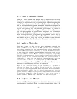 35.7.3 Impact on Intelligence Collection
If you are a typical business, you probably want to prevent attacks and intru-
sions, because you aren't interested in the motivations of your adversaries, or if
you were, you wouldn't have time to do forensics and analyze their intentions,
so you'll almost always want to block rst and ask questions later. But if you
were an intelligence agency with lots of resources and were very interested in
adversary intentions, you might allow an attack against a non-critical system
to occur just to analyze their collection goals and intentions. For example, if
India were to allow an intrusion to happen, and learned that the adversary was
after force deployments in the disputed region of Kashmir, they could reason-
ably conclude that Pakistan might have some sort of intention to move into the
region, and thus could ready themselves for a rapid response. It is not likely to
be important who the actual intruder was, if the information they are after is
only useful to one entity. In this case, knowing the adversary's intentions could
be much more valuable than the information the intruder would obtain.




35.8    Audit vs. Monitoring

If you have leverage, even after a security breach takes place, you could sub-
stitute audit for monitoring. Banks, the IRS, and other nancial institutions
may decide to do audits rather than monitoring, because auditing samples takes
much less eort than continual monitoring. For example, the IRS requires forms
for cash transactions over a few thousand dollars, which is one reason why you
can't pay cash for a new car.    Even if you monitor everything, you probably
don't have the human resources to review it all, so you necessarily decide what
samples to check.   If your adversary knows what rules you use to sample, he
will probably try to not be in your sample, so you should probably do a little
random sampling too, looking for people trying to y under the RADAR.

It also works with physical security; if I know that I can see whatever went on
in a facility at any later time, I may only do spot-checks.

If you do want a human to monitor or audit something, it's a good idea to
make sure they know what to look for.        I recall a story by a security guru
who once saw a terminal with a US Marine guarding it.         He wondered if the
Marine knew what to look for. However, I think the Marine was there to prevent
physical tampering with the computer and not tasked with understanding what
the person was doing when typing.     In any case, if you're paying someone to
monitor something, it would help if they knew what they're looking for.




35.9    Early vs. Late Adopters

It seems that dierent cryptographers have dierent risk thermostats, especially
when it comes to how early to adopt. For example, suppose a new cipher XYZ



                                       225
 