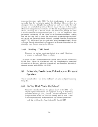 comes out to replace cipher ABC. The best attacks against it are much less
successful than the best attacks against the old cipher.       However, there is a
discrepancy here; the old cipher has probably had much more study. The early
adopters are essentially hopeful that the new cipher will prove to be stronger,
often due to a larger key size, due to the fact that it is designed against the known
attacks, or simply due to the fact that it's less well-studied, though the latter
is a form of security through obscurity (see 35.4). The late adopters let other
people take the risk that the new cipher will be discovered to be weak, knowing
that it is much less likely to have a new, devastating attack discovered against it
such as the one discovered against Shamir's knapsack algorithm demonstrated
at CRYPTO '83 (http://www.ics.uci.edu/~mingl/knapsack.html). No one
will argue that the uncertainty is often greater in the new cipher than the old,
especially when they are structurally dierent.




35.10      Sending HTML Email

       I'm sorry, you sent me a web page instead of an email. I don't use
       a browser to read email. Please re-submit.



The people who don't understand security (see 23) see no problem with sending
HTML email. Get in the right century, they say. The people who understand
security hate it, but they also tend to appreciate aesthetics less. Certainly it
causes a problem with phishing (see 22.2).




36 Editorials, Predictions, Polemics, and Personal
   Opinions
This is basically where I put all the stu that's not quite as objective as every-
thing else.




36.1     So You Think You're Old School?

       Computer crime has become the glamor crime of the 1970s - and
       experts agree most facilities are unprepared to stop it. Reviewing
       more than 100 major cases, John M. Carroll concludes that known
       computer crime is only the tip of the iceberg. And he adds, There
       is no computer system in existence that has not been penetrated.

        book ap for Computer Security, John M. Carroll, 1977




                                        226
 