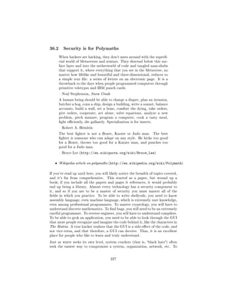 36.2      Security is for Polymaths

       When hackers are hacking, they don't mess around with the super-
       cial world of Metaverses and avatars. They descend below this sur-
       face layer and into the netherworld of code and tangled nam-shubs
       that support it, where everything that you see in the Metaverse, no
       matter how lifelike and beautiful and three-dimensional, reduces to
       a simple text le: a series of letters on an electronic page. It is a
       throwback to the days when people programmed computers through
       primitive teletypes and IBM punch cards.

        Neal Stephenson, Snow Crash

       A human being should be able to change a diaper, plan an invasion,
       butcher a hog, conn a ship, design a building, write a sonnet, balance
       accounts, build a wall, set a bone, comfort the dying, take orders,
       give orders, cooperate, act alone, solve equations, analyze a new
       problem, pitch manure, program a computer, cook a tasty meal,
       ght eciently, die gallantly. Specialization is for insects.

        Robert A. Heinlein

       The best ghter is not a Boxer, Karate or Judo man.             The best
       ghter is someone who can adapt on any style. He kicks too good
       for a Boxer, throws too good for a Karate man, and punches too
       good for a Judo man.

        Bruce Lee (http://en.wikiquote.org/wiki/Bruce_Lee)



   ˆ   Wikipedia article on polymaths (http://en.wikipedia.org/wiki/Polymath)


If you've read up until here, you will likely notice the breadth of topics covered,
and it's far from comprehensive.      This started as a paper, but wound up a
book; if you include all the papers and pages it references, it would probably
end up being a library. Almost every technology has a security component to
it, and so if you are to be a master of security you must master all of the
elds in which you practice. To be able to write shellcode, you need to know
assembly language, even machine language, which is extremely rare knowledge,
even among professional programmers. To master cryptology, you will have to
understand discrete mathematics. To nd bugs, you will need to be an extremely
careful programmer. To reverse engineer, you will have to understand compilers.
To be able to grok an application, you need to be able to look through the GUI
that most people recognize and imagine the code behind it, like the characters in
The Matrix. A true hacker realizes that the GUI is a side-eect of the code, and
not vice-versa, and that therefore, a GUI can deceive. Thus, it is an excellent
place for people who like to learn and truly understand.

Just as water seeks its own level, system crackers (that is, black hats) often
seek the easiest way to compromise a system, organization, network, etc.          To




                                         227
 