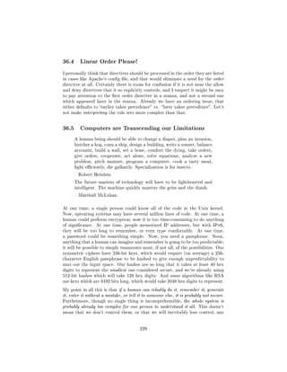 36.4      Linear Order Please!

I personally think that directives should be processed in the order they are listed
in cases like Apache's cong le, and that would eliminate a need for the order
directive at all. Certainly there is room for confusion if it is not near the allow
and deny directives that it so explicitly controls, and I suspect it might be easy
to pay attention to the rst order directive in a stanza, and not a second one
which appeared later in the stanza.      Already we have an ordering issue, that
either defaults to earlier takes precedence vs. later takes precedence. Let's
not make interpreting the rule sets more complex than that.




36.5      Computers are Transcending our Limitations

       A human being should be able to change a diaper, plan an invasion,
       butcher a hog, conn a ship, design a building, write a sonnet, balance
       accounts, build a wall, set a bone, comfort the dying, take orders,
       give orders, cooperate, act alone, solve equations, analyze a new
       problem, pitch manure, program a computer, cook a tasty meal,
       ght eciently, die gallantly. Specialization is for insects.

        Robert Heinlein

       The future masters of technology will have to be lighthearted and
       intelligent. The machine quickly masters the grim and the dumb.

        Marshall McLuhan



At one time, a single person could know all of the code in the Unix kernel.
Now, operating systems may have several million lines of code. At one time, a
human could perform encryption; now it is too time-consuming to do anything
of signicance.   At one time, people memorized IP addresses, but with IPv6,
they will be too long to remember, or even type comfortably.           At one time,
a password could be something simple.          Now, you need a passphrase.      Soon,
anything that a human can imagine and remember is going to be too predictable;
it will be possible to simply enumerate most, if not all, of the possibilities. Our
symmetric ciphers have 256-bit keys, which would require (on average) a 256-
character English passphrase to be hashed to give enough unpredictability to
max out the input space. Our hashes are so long that it takes at least 40 hex
digits to represent the smallest one considered secure, and we're already using
512-bit hashes which will take 128 hex digits. And some algorithms like RSA
use keys which are 8192 bits long, which would take 2048 hex digits to represent.

My point in all this is that if a human can reliably do it, remember it, generate
it, enter it without a mistake, or tell it to someone else, it is probably not secure.
Furthermore, though no single thing is incomprehensible, the whole system is
probably already too complex for one person to understand it all. This doesn't
mean that we don't control them, or that we will inevitably lose control, any




                                         229
 
