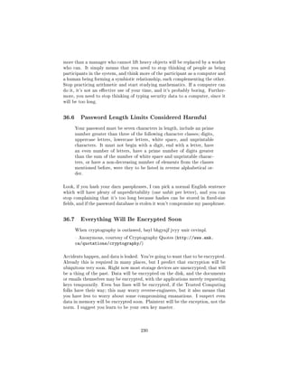 more than a manager who cannot lift heavy objects will be replaced by a worker
who can.      It simply means that you need to stop thinking of people as being
participants in the system, and think more of the participant as a computer and
a human being forming a symbiotic relationship, each complementing the other.
Stop practicing arithmetic and start studying mathematics. If a computer can
do it, it's not an eective use of your time, and it's probably boring. Further-
more, you need to stop thinking of typing security data to a computer, since it
will be too long.




36.6     Password Length Limits Considered Harmful

       Your password must be seven characters in length, include an prime
       number greater than three of the following character classes; digits,
       uppercase letters, lowercase letters, white space, and unprintable
       characters. It must not begin with a digit, end with a letter, have
       an even number of letters, have a prime number of digits greater
       than the sum of the number of white space and unprintable charac-
       ters, or have a non-decreasing number of elements from the classes
       mentioned before, were they to be listed in reverse alphabetical or-
       der.



Look, if you hash your darn passphrases, I can pick a normal English sentence
which will have plenty of unpredictability (one unbit per letter), and you can
stop complaining that it's too long because hashes can be stored in xed-size
elds, and if the password database is stolen it won't compromise my passphrase.




36.7     Everything Will Be Encrypted Soon

       When cryptography is outlawed, bayl bhgynjf jvyy unir cevinpl.

        Anonymous, courtesy of Cryptography Quotes (http://www.amk.
       ca/quotations/cryptography/)

Accidents happen, and data is leaked. You're going to want that to be encrypted.
Already this is required in many places, but I predict that encryption will be
ubiquitous very soon. Right now most storage devices are unencrypted; that will
be a thing of the past. Data will be encrypted on the disk, and the documents
or emails themselves may be encrypted, with the applications merely requesting
keys temporarily. Even bus lines will be encrypted, if the Trusted Computing
folks have their way; this may worry reverse-engineers, but it also means that
you have less to worry about some compromising emanations. I suspect even
data in memory will be encrypted soon. Plaintext will be the exception, not the
norm. I suggest you learn to be your own key master.




                                       230
 
