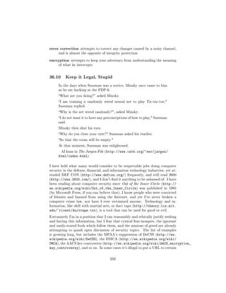 error correction   attempts to correct any changes caused by a noisy channel,
     and is almost the opposite of integrity protection

encryption   attempts to keep your adversary from understanding the meaning
     of what he intercepts




36.10     Keep it Legal, Stupid

     In the days when Sussman was a novice, Minsky once came to him
     as he sat hacking at the PDP-6.

     What are you doing? asked Minsky.

     I am training a randomly wired neural net to play Tic-tac-toe,
     Sussman replied.

     Why is the net wired randomly?, asked Minsky.

     I do not want it to have any preconceptions of how to play, Sussman
     said.

     Minsky then shut his eyes.

     Why do you close your eyes? Sussman asked his teacher.

     So that the room will be empty.

     At that moment, Sussman was enlightened.

      AI koan in The Jargon File (http://www.catb.org/~esr/jargon/
     html/index.html)

I have held what many would consider to be respectable jobs doing computer
security in the defense, nancial, and information technology industries, yet at-
tended DEF CON (http://www.defcon.org/) frequently, and still read 2600
(http://www.2600.com/), and I don't nd it anything to be ashamed of. I have
been reading about computer security since Out of the Inner Circle (http://
en.wikipedia.org/wiki/Out_of_the_Inner_Circle)            was published in 1985
(by Microsoft Press, if you can believe that), I know people who were convicted
of felonies and banned from using the Internet, and yet I've never broken a
computer crime law, nor have I ever victimized anyone.       Technology and in-
formation, like skill with martial arts, or duct tape (http://theory.lcs.mit.
edu/~rivest/ducttape.txt),     is a tool that can be used for good or evil.

Fortunately I'm in a position that I can reasonably and ethically justify seeking
and having this information, but I fear that cynical fear-mongers, the ignorant
and easily-scared fools which follow them, and the minions of greed are already
attempting to quash open discussion of security topics.    The list of examples
is growing long, but includes the MPAA's suppression of DeCSS (http://en.
wikipedia.org/wiki/DeCSS), the DMCA (http://en.wikipedia.org/wiki/
DMCA), the AACS key controversy (http://en.wikipedia.org/wiki/AACS_encryption_
key_controversy), and so on. In some cases it's illegal to put a URL to certain

                                      232
 