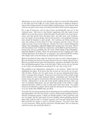 information on your web site, even though you have no control the information
at the other end of the URL. It is only a short step away to making it illegal to
discuss these things outside of certain tightly-regulated areas, and countries with
a history as police states seem to be fond of this kind of this speech suppression.

It's a sign of insecurity, and by that I mean psychologically and not in the
technical sense. The irony is that further suppression will only make it more
dicult to secure the systems, which will make the adversary even more threat-
ening, and thus justify more draconian laws, and take away more freedoms,
earn the enmity of more people, and we end up with a very polarized situation
that should be familiar to most people.      Not trusting your fellow human be-
ings, and seeking to coerce them is a very contagious attitude, and it will not
make you more secure in the long run. Tyrants live with a sword of Damocles
(http://en.wikipedia.org/wiki/Damocles) hanging over their head. Where
will this madness end? I think the combination of the DMCA and Trusted Com-
puting may end up something like the movie Brazil (http://en.wikipedia.
org/wiki/Brazil_(film)),      where the government strictly regulates air condi-
tioning repairmen, all of whom are incompetent, and unlicensed HVAC workers
who simply want to x the things are labeled and treated as terrorists.

How do you think we learn what the threats are that we need to defend against?
How do we learn any lessons from past failures if we can't openly discuss them?
How do you think anyone gains the information, education, and skill to get their
rst job defending against crime in the rst place? How can we test our systems
to see if they are vulnerable to something if we can't get a copy of it?

The problem is not information; information is the solution.      That's why I'm
publishing this paper. If we know that the systems are not secure, we can pos-
sibly x them. If they can't be made secure, we can stay educated about those
risks to manage them properly. Democracy can't function if the people voting
aren't allowed to have make informed choices. Capitalism can't function e-
ciently unless the parties involved have full information about their purchasing
decision. Information is on the side of the people making decisions; when you
vote to withhold information, you are depriving people of the ability to make
informed decisions, which is a way to take power away from them. It actually
behooves the defenders to know exactly what the adversaries are doing; it allows
us to get inside their OODA loop (see 33.4).

Note that I'm not saying anything about punishing or not punishing pickpockets
and leg-breakers, but when it's merely a matter of discussing something without
directly victimizing anyone, I think you should appeal to their conscience and
not to a judge. On the other hand, if you're thinking about publishing detailed
plans that could be used to victimize someone, just stop and think about how
bad you'll feel if it really is used to victimize someone.   You don't want that
on your conscience. What exactly constitutes detailed plans isn't so much the
question as how you would feel about it.




                                       233
 