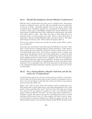 36.11     Should My Employees Attend Hacker Conferences?

Well rst o you should know that these are not criminal events. Penetration
testing is a legitimate career, and the talks are typically given by people who
do that for a living.   Generally speaking, there are not many crimes being
committed there; intelligent criminals are too paranoid of being busted, and
so tend to remain quiet. Unintelligent criminals don't attend conferences. Law
enforcement is usually fully aware of the conferences, is often present, and would
never allow chaos to reign.    They have the power to shut them down at a
moment's notice, or arrest people on the spot.     There is some allure there of
being able to discuss normally-forbidden topics, but that's about it. This allure
often brings the media as well. There's plenty of openness about it.

So if you care about securing your systems, the answer is    yes.   What, exactly,
are you afraid of ?

The people who attend these events fully expect the defenders to be there. They
have a vested interest in keeping apprised of their adversaries. I have made a
point of using the term adversary instead of enemy, because that's the way
you should think about them.      If you have no presence there, it makes your
organization look ignorant, and if you do have people there, it makes you look
savvy. Many of them have no intention of stealing from anyone, and one day
aspire (perhaps secretly) to work at savvy companies. The rest are typically no
more malicious than your typical merry prankster. If there are no people there
to provide positive role-models, no upgrade path for them, they may become
frustrated. It's no coincidence that a lot of the adversaries on the Internet seem
to be coming from Eastern European countries, and seem to have a lot of time
on their hands.




36.12     I'm a Young Hacker, Should I Sell Out and Do Se-
          curity for a Corporation?

I recall hearing someone say, if you're twenty and you work for a corporation,
you're a loser, but if you're thirty and you don't work for a corporation, you're a
loser. I'm not sure I'd put it quite like that, but let me spell out some common
concerns and trade os for you.

Firstly, if it's what you love, then you're going to want to spend time on it.
Who would want to spend eight hours a day doing telemarketing if they could
spend it doing something they loved? And if you don't like what you're doing
for a living, you're not going to be good at it, and so you will nd yourself
saying would you like fries with that? far more than anyone should have to.
Secondly, a person who wants to get good at something and can do it at work
and home will be much better at it than someone who does it only at home.
I recall hearing of someone working for an Allied spy agency who had to get
fake documents made to move around in Europe during WWII; his forger was a




                                       234
 