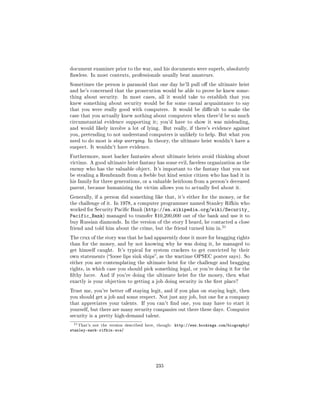 document examiner prior to the war, and his documents were superb, absolutely
awless. In most contexts, professionals usually beat amateurs.

Sometimes the person is paranoid that one day he'll pull o the ultimate heist
and he's concerned that the prosecution would be able to prove he knew some-
thing about security.       In most cases, all it would take to establish that you
knew something about security would be for some casual acquaintance to say
that you were really good with computers.              It would be dicult to make the
case that you actually knew nothing about computers when there'd be so much
circumstantial evidence supporting it; you'd have to show it was misleading,
and would likely involve a lot of lying. But really, if there's evidence against
you, pretending to not understand computers is unlikely to help. But what you
need to do most is stop worrying. In theory, the ultimate heist wouldn't have a
suspect. It wouldn't have evidence.

Furthermore, most hacker fantasies about ultimate heists avoid thinking about
victims. A good ultimate heist fantasy has some evil, faceless organization as the
enemy who has the valuable object. It's important to the fantasy that you not
be stealing a Rembrandt from a feeble but kind senior citizen who has had it in
his family for three generations, or a valuable heirloom from a person's deceased
parent, because humanizing the victim allows you to actually feel about it.

Generally, if a person did something like that, it's either for the money, or for
the challenge of it. In 1978, a computer programmer named Stanley Rifkin who
worked for Security Pacic Bank (http://en.wikipedia.org/wiki/Security_
Pacific_Bank)      managed to transfer $10,200,000 out of the bank and use it to
buy Russian diamonds. In the version of the story I heard, he contacted a close
                                                                            21
friend and told him about the crime, but the friend turned him in.

The crux of the story was that he had apparently done it more for bragging rights
than for the money, and by not knowing why he was doing it, he managed to
get himself caught.      It's typical for system crackers to get convicted by their
own statements (loose lips sink ships, as the wartime OPSEC poster says). So
either you are contemplating the ultimate heist for the challenge and bragging
rights, in which case you should pick something legal, or you're doing it for the
lthy lucre. And if you're doing the ultimate heist for the money, then what
exactly is your objection to getting a job doing security in the rst place?

Trust me, you're better o staying legit, and if you plan on staying legit, then
you should get a job and some respect. Not just any job, but one for a company
that appreciates your talents. If you can't nd one, you may have to start it
yourself, but there are many security companies out there these days. Computer
security is a pretty high-demand talent.

 21 That's   not the version described here, though:   http://www.bookrags.com/biography/
stanley-mark-rifkin-wcs/




                                            235
 