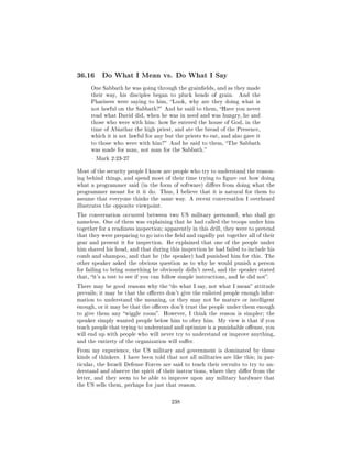 36.16     Do What I Mean vs. Do What I Say

      One Sabbath he was going through the grainelds, and as they made
      their way, his disciples began to pluck heads of grain.       And the
      Pharisees were saying to him, Look, why are they doing what is
      not lawful on the Sabbath? And he said to them, Have you never
      read what David did, when he was in need and was hungry, he and
      those who were with him: how he entered the house of God, in the
      time of Abiathar the high priest, and ate the bread of the Presence,
      which it is not lawful for any but the priests to eat, and also gave it
      to those who were with him? And he said to them, The Sabbath
      was made for man, not man for the Sabbath.

       Mark 2:23-27


Most of the security people I know are people who try to understand the reason-
ing behind things, and spend most of their time trying to gure out how doing
what a programmer said (in the form of software) diers from doing what the
programmer meant for it it do. Thus, I believe that it is natural for them to
assume that everyone thinks the same way. A recent conversation I overheard
illustrates the opposite viewpoint.

The conversation occurred between two US military personnel, who shall go
nameless. One of them was explaining that he had called the troops under him
together for a readiness inspection; apparently in this drill, they were to pretend
that they were preparing to go into the eld and rapidly put together all of their
gear and present it for inspection. He explained that one of the people under
him shaved his head, and that during this inspection he had failed to include his
comb and shampoo, and that he (the speaker) had punished him for this. The
other speaker asked the obvious question as to why he would punish a person
for failing to bring something he obviously didn't need, and the speaker stated
that, it's a test to see if you can follow simple instructions, and he did not.

There may be good reasons why the do what I say, not what I mean attitude
prevails; it may be that the ocers don't give the enlisted people enough infor-
mation to understand the meaning, or they may not be mature or intelligent
enough, or it may be that the ocers don't trust the people under them enough
to give them any wiggle room.       However, I think the reason is simpler; the
speaker simply wanted people below him to obey him. My view is that if you
teach people that trying to understand and optimize is a punishable oense, you
will end up with people who will never try to understand or improve anything,
and the entirety of the organization will suer.

From my experience, the US military and government is dominated by these
kinds of thinkers. I have been told that not all militaries are like this; in par-
ticular, the Israeli Defense Forces are said to teach their recruits to try to un-
derstand and observe the spirit of their instructions, where they dier from the
letter, and they seem to be able to improve upon any military hardware that
the US sells them, perhaps for just that reason.



                                         238
 