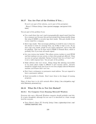 36.17      You Are Part of the Problem if You. . .

       If you're not part of the solution, you're part of the precipitate.

        Henry J. Tillman (http://www.quotationspage.com/quote/1141.
       html)

You are part of the problem if you:


   ˆ   Use a mail client that can't read cryptographically signed email (look Out
       for a common one) because this prevents people from doing sensible things
       like using S/MIME to securely sign their emails. This goes double if you
       receive email for a company.

   ˆ   Don't sign emails. This encourages phishing; it would be easy to link into
       the chrome to show if a message from, say, E-Bay is legit or not. If you
       don't sign your emails, people do not expect signatures, and so they fall
       for phishing. This can be done with S/MIME or Domain Keys, which is
       probably best if you want all emails signed.

   ˆ   Let your system stay hacked. This allows system crackers to send SPAM
       and host malware on your system, so that other people get aected. Clean
       up your act and get unhacked. Saying it doesn't hurt me so I don't care
       is not a valid response here. You are part of the problem.

   ˆ   Make software that isn't secure.    Doing things like allowing executables
       in too many places makes it dicult to give security advice.          Security
       should be a simple ritual, but if you've ever seen a highly-infected Windows
       machine you'll know that's not true.

   ˆ   Don't have a webmaster or postmaster email address. You are required to
       have a postmaster address.

   ˆ   Send executables to friends. Don't inure them to the danger of running
       programs.


Many of these have to do with network eects (http://en.wikipedia.org/
wiki/Network_externality)


36.18      What Do I Do to Not Get Hacked?

36.18.1 For Computer Users Running Microsoft Windows
Everyone who uses a Microsoft Windows computer should probably read this.
It is quite thoughtful, although I'm not sure it is described at a basic enough
level for everyone.


   ˆ   Terry Ritter's Basic PC Security (http://www.ciphersbyritter.com/
       COMPSEC/BASPCSEC.HTM)


                                        239
 