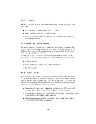5.1.1 TJ Maxx
TJ Maxx was using WEP at their stores and suered a major loss of data, and
large nes:


   ˆ   WEP Security + Pringles-Can = $1B TJX Loss?

   ˆ   TJX's failure to secure Wi-Fi could cost $1B

   ˆ   Report of an Investigation into the Security, Collection and Retention of
       Personal Information



5.1.2 Greek Cell Tapping Incident
The Greek telephone tapping case of 2004-2005, also referred to as Greek Wa-
tergate, involved the illegal tapping of more than 100 mobile phones on the
Vodafone Greece network belonging mostly to members of the Greek govern-
ment and top-ranking civil servants.

On October 19, 2007, Vodafone Greece was again ned      ¿19   million by EETT,
the national telecommunications regulator, for alleged breach of privacy rules.


   ˆ   Wikipedia article

   ˆ   Greek Watergate scandal sends political shockwaves

   ˆ   The Athens Aair



5.1.3 VAServ/LxLabs
The discovery of 24 security vulnerabilities may have contributed to the death
of the chief of LxLabs.    A aw in the company's HyperVM software allowed
data on 100,000 sites, all hosted by VAserv, to be destroyed.    The HyperVM
solution is popular with cheap web hosting services and the attacks are easy to
reproduce, which could lead to further incidents.


   ˆ   Slashdot article (http://it.slashdot.org/story/09/06/09/1422200/
       Security-Flaw-Hits-VAserv-Head-of-LxLabs-Found-Hanged)
   ˆ   LxLabs boss found hanged after vuln wipes websites (http://www.theregister.
       co.uk/2009/06/09/lxlabs_funder_death/)
   ˆ   Webhost hack wipes out data for 100,000 sites (http://www.theregister.
       co.uk/2009/06/08/webhost_attack/)




                                       24
 