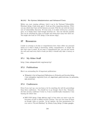 36.18.2 For System Administrators and Advanced Users
Before you start running software, look it up in the National Vulnerability
Database (http://nvd.nist.gov/). Look up a few competing solutions. Filter
out any which don't have all the features you need. Pick the one with the lowest
rate of vulnerability discovery. If it has none, it is either written by a security
guru, or it simply hasn't had enough attention yet. You can tell how popular
they are by searching for them on Google and seeing how many hits there are.
You might also look at CVE (http://cve.mitre.org/).




37 Resources
I make no attempt to be fair or comprehensive here; these reect my personal
biases as to what I think is interesting, useful, comprehensive, or simply the
rst that come to mind. If you want a comprehensive list, you can just search
the web and read every link or book you nd; it should only take a century or
two.




37.1     My Other Stu

http://www.subspacefield.org/security/


37.2     Publications

Here's an outstanding list of important publications:


   ˆ   Wikipedia's List of Important Publications in Networks and Security (http:
       //en.wikipedia.org/wiki/List_of_important_publications_in_networks_
       and_security)


37.3     Conferences

Even if you can't go, you can learn a lot by searching the web for proceedings
from these conferences.   You should try to go though, they're fun.      Seriously,
the rst security conference I went to, I was so intellectually stimulated, I was
buzzing the whole time.


   ˆ   DEF CON (http://www.defcon.org/) is best when you want to get the
       low-down on how to defeat security systems. You can view some of them
       on Google video or youtube.    In my opinion, the best presentation I've
       ever seen is No-tech Hacking by Johnny Long (http://video.google.




                                       240
 