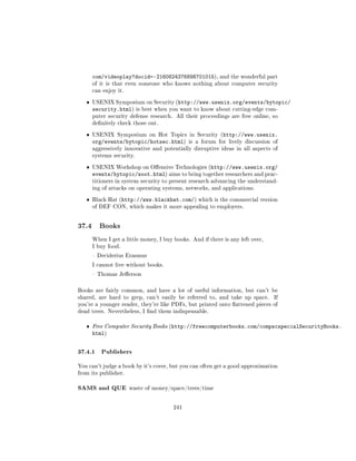 com/videoplay?docid=-2160824376898701015), and the wonderful part
       of it is that even someone who knows nothing about computer security
       can enjoy it.


   ˆ   USENIX Symposium on Security (http://www.usenix.org/events/bytopic/
       security.html)      is best when you want to know about cutting-edge com-
       puter security defense research. All their proceedings are free online, so
       denitely check those out.


   ˆ   USENIX Symposium on Hot Topics in Security (http://www.usenix.
       org/events/bytopic/hotsec.html)         is a forum for lively discussion of
       aggressively innovative and potentially disruptive ideas in all aspects of
       systems security.


   ˆ   USENIX Workshop on Oensive Technologies (http://www.usenix.org/
       events/bytopic/woot.html) aims to bring together researchers and prac-
       titioners in system security to present research advancing the understand-
       ing of attacks on operating systems, networks, and applications.


   ˆ   Black Hat (http://www.blackhat.com/) which is the commercial version
       of DEF CON, which makes it more appealing to employers.




37.4     Books

       When I get a little money, I buy books. And if there is any left over,
       I buy food.

        Deciderius Erasmus

       I cannot live without books.

        Thomas Jeerson



Books are fairly common, and have a lot of useful information, but can't be
shared, are hard to grep, can't easily be referred to, and take up space.       If
you're a younger reader, they're like PDFs, but printed onto attened pieces of
dead trees. Nevertheless, I nd them indispensable.


   ˆ   Free Computer Security Books (http://freecomputerbooks.com/compscspecialSecurityBooks.
       html)


37.4.1 Publishers
You can't judge a book by it's cover, but you can often get a good approximation
from its publisher.


SAMS and QUE           waste of money/space/trees/time



                                         241
 