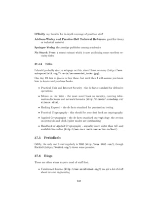 O'Reilly my favorite for in-depth coverage of practical stu
Addison-Wesley and Prentice-Hall Technical Reference              good for theory
       or technical material


Springer-Verlag the prestige publisher among academics
No Starch Press a recent entrant which is now publishing some excellent se-
       curity titles



37.4.2 Titles
I should probably start a webpage on this, since I have so many (http://www.
subspacefield.org/~travis/recommended_books.jpg).
One day I'll link to places to buy these, but until then I will assume you know
how to locate and purchase books.


   ˆ   Practical Unix and Internet Security - the de facto standard for defensive
       operations


   ˆ   Silence on the Wire - the most novel book on security, covering infor-
       mation disclosure and network forensics (http://lcamtuf.coredump.cx/
       silence.shtml)
   ˆ   Hacking Exposed - the de facto standard for penetration testing


   ˆ   Practical Cryptography - this should be your rst book on cryptography


   ˆ   Applied Cryptography - the de facto standard on cryptology; the section
       on protocols and block cipher modes are outstanding


   ˆ   Handbook of Applied Cryptography - arguably more useful than AC, and
       available free online (http://www.cacr.math.uwaterloo.ca/hac/)




37.5      Periodicals

Oddly, the only one I read regularly is 2600 (http://www.2600.com/), though
Hackin9 (http://hakin9.org/) shows some promise.




37.6      Blogs

These are often where experts read of stu rst.


   ˆ   Uninformed Journal (http://www.uninformed.org/) has got a lot of stu
       about reverse engineering




                                       242
 