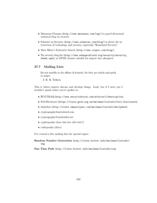 ˆ   Matasano Chargen (http://www.matasano.com/log/) is a good all-around
       technical blog on security


   ˆ   Schneier on Security (http://www.schneier.com/blog/) is about the in-
       tersection of technology and security, especially Homeland Security


   ˆ   Matt Blaze's Exhausive Search (http://www.crypto.com/blog/)


   ˆ   My security blog list (http://www.subspacefield.org/security/security_
       feeds.opml)   in OPML format suitable for import into akregator




37.7      Mailing Lists

       Do not meddle in the aairs of wizards, for they are subtle and quick
       to anger.

        J. R. R. Tolkien



This is where experts discuss and develop things.      Lurk, but if I were you I
wouldn't speak unless you're spoken to.


   ˆ   BUGTRAQ (http://www.securityfocus.com/archive/1/description)


   ˆ   Full-Disclosure (https://lists.grok.org.uk/mailman/listinfo/full-disclosure)


   ˆ   dailydave (http://lists.immunitysec.com/mailman/listinfo/dailydave)


   ˆ   cryptography@metzdowd.com


   ˆ   cryptography@randombit.net


   ˆ   cypherpunks (does this list still exist?)


   ˆ   coderpunks (ditto)


I've created a few mailing lists for special topics:


Random Number Generation             http://lists.bitrot.info/mailman/listinfo/
       rng
One Time Pads        http://lists.bitrot.info/mailman/listinfo/otp




                                        243
 
