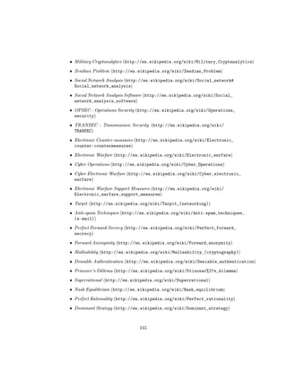 ˆ   Military Cryptanalytics (http://en.wikipedia.org/wiki/Military_Cryptanalytics)

ˆ   Zendian Problem (http://en.wikipedia.org/wiki/Zendian_Problem)

ˆ   Social Network Analysis (http://en.wikipedia.org/wiki/Social_network#
    Social_network_analysis)
ˆ   Social Network Analysis Software (http://en.wikipedia.org/wiki/Social_
    network_analysis_software)
ˆ   OPSEC - Operations Security (http://en.wikipedia.org/wiki/Operations_
    security)
ˆ   TRANSEC - Transmission Security (http://en.wikipedia.org/wiki/
    TRANSEC)
ˆ   Electronic Counter-measures (http://en.wikipedia.org/wiki/Electronic_
    counter-countermeasures)
ˆ   Electronic Warfare (http://en.wikipedia.org/wiki/Electronic_warfare)

ˆ   Cyber Operations (http://en.wikipedia.org/wiki/Cyber_Operations)

ˆ   Cyber Electronic Warfare (http://en.wikipedia.org/wiki/Cyber_electronic_
    warfare)
ˆ   Electronic Warfare Support Measures (http://en.wikipedia.org/wiki/
    Electronic_warfare_support_measures)
ˆ   Tarpit (http://en.wikipedia.org/wiki/Tarpit_(networking))

ˆ   Anti-spam Techniques (http://en.wikipedia.org/wiki/Anti-spam_techniques_
    (e-mail))
ˆ   Perfect Forward Secrecy (http://en.wikipedia.org/wiki/Perfect_forward_
    secrecy)
ˆ   Forward Anonymity (http://en.wikipedia.org/wiki/Forward_anonymity)

ˆ   Malleability (http://en.wikipedia.org/wiki/Malleability_(cryptography))

ˆ   Deniable Authentication (http://en.wikipedia.org/wiki/Deniable_authentication)

ˆ   Prisoner's Dillema (http://en.wikipedia.org/wiki/Prisoner%27s_dilemma)

ˆ   Superrational (http://en.wikipedia.org/wiki/Superrational)

ˆ   Nash Equilibrium (http://en.wikipedia.org/wiki/Nash_equilibrium)

ˆ   Perfect Rationality (http://en.wikipedia.org/wiki/Perfect_rationality)

ˆ   Dominant Strategy (http://en.wikipedia.org/wiki/Dominant_strategy)




                                 245
 