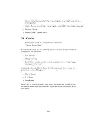 ˆ   Transient-Key Cryptography (http://en.wikipedia.org/wiki/Transient-key_
       cryptography)
   ˆ   Trusted Timestamping (http://en.wikipedia.org/wiki/Trusted_timestamping)

   ˆ   Location Privacy

   ˆ   anomos (http://anomos.info/)




39 Credits
       I often quote myself. It adds spice to my conversation.

        George Bernard Shaw



I would like to single out the following people for making a large number of
contributions and comments:


   ˆ   Jens Kubieziel


   ˆ   Philipp Guehring


   ˆ   Terry Ritter, who has a really neat cryptography website (http://www.
       ciphersbyritter.com)

Additionally, I would like to thank the following people for reviewing pre-
publication versions of this paper:


   ˆ   Marcus Ranum


   ˆ   H D Moore


   ˆ   Doug Bagley


I have tried to properly attribute every source and quote that I could. Where
an indented quote at the beginning of a section has no author specied, I am
that author.




                                       246
 