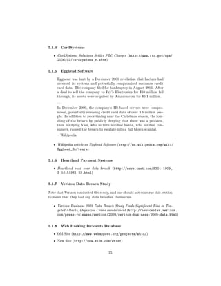 5.1.4 CardSystems
   ˆ   CardSystems Solutions Settles FTC Charges (http://www.ftc.gov/opa/
       2006/02/cardsystems_r.shtm)

5.1.5 Egghead Software
       Egghead was hurt by a December 2000 revelation that hackers had
       accessed its systems and potentially compromised customer credit
       card data. The company led for bankruptcy in August 2001. After
       a deal to sell the company to Fry's Electronics for $10 million fell
       through, its assets were acquired by Amazon.com for $6.1 million.

       ...

       In December 2000, the company's IIS-based servers were compro-
       mised, potentially releasing credit card data of over 3.6 million peo-
       ple. In addition to poor timing near the Christmas season, the han-
       dling of the breach by publicly denying that there was a problem,
       then notifying Visa, who in turn notied banks, who notied con-
       sumers, caused the breach to escalate into a full blown scandal.

        Wikipedia



   ˆ   Wikipedia article on Egghead Software (http://en.wikipedia.org/wiki/
       Egghead_Software)

5.1.6 Heartland Payment Systems
   ˆ   Heartland sued over data breach (http://news.cnet.com/8301-1009_
       3-10151961-83.html)

5.1.7 Verizon Data Breach Study
Note that Verizon conducted the study, and one should not construe this section
to mean that they had any data breaches themselves.


   ˆ   Verizon Business 2009 Data Breach Study Finds Signicant Rise in Tar-
       geted Attacks, Organized Crime Involvement (http://newscenter.verizon.
       com/press-releases/verizon/2009/verizon-business-2009-data.html)

5.1.8 Web Hacking Incidents Database
   ˆ   Old Site (http://www.webappsec.org/projects/whid/)

   ˆ   New Site (http://www.xiom.com/whidf)



                                        25
 