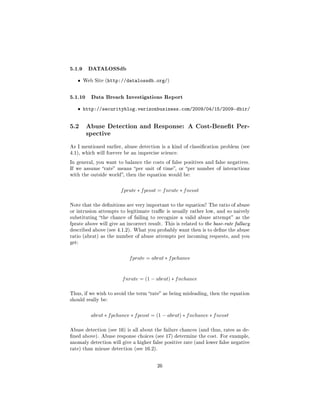 5.1.9 DATALOSSdb
   ˆ   Web Site (http://datalossdb.org/)



5.1.10 Data Breach Investigations Report
   ˆ http://securityblog.verizonbusiness.com/2009/04/15/2009-dbir/


5.2     Abuse Detection and Response: A Cost-Benet Per-
        spective

As I mentioned earlier, abuse detection is a kind of classication problem (see
4.1), which will forever be an imprecise science.

In general, you want to balance the costs of false positives and false negatives.
If we assume rate means per unit of time, or per number of interactions
with the outside world, then the equation would be:



                       f prate ∗ f pcost = f nrate ∗ f ncost

Note that the denitions are very important to the equation! The ratio of abuse
or intrusion attempts to legitimate trac is usually rather low, and so naively
substituting the chance of failing to recognize a valid abuse attempt as the
fprate above will give an incorrect result. This is related to the base-rate fallacy
described above (see 4.1.2). What you probably want then is to dene the abuse
ratio (abrat) as the number of abuse attempts per incoming requests, and you
get:



                           f prate = abrat ∗ f pchance


                        f nrate = (1 − abrat) ∗ f nchance

Thus, if we wish to avoid the term rate as being misleading, then the equation
should really be:



          abrat ∗ f pchance ∗ f pcost = (1 − abrat) ∗ f nchance ∗ f ncost

Abuse detection (see 16) is all about the failure chances (and thus, rates as de-
ned above). Abuse response choices (see 17) determine the cost. For example,
anomaly detection will give a higher false positive rate (and lower false negative
rate) than misuse detection (see 16.2).



                                        26
 