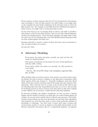If your response to abuse causes an alert (see 17.1) to be generated, and a human
must investigate it, then the false positive cost will be high, so you might want
to (for example) do some further validation of the detection event to lower the
false positive rate. For example, if your IDS detected a Win32 attack against a
Linux system, you might want to avoid generating an alert.

On the other hand, if you can cheaply block an abuser, and suer no ill eects
from doing so even if it was a false positive, then you can take a liberal denition
of what you consider abusive. To use the above example, one might wish to taint
the source (see 17.2.2) and shun him, even if the Win32 attack he launched could
not have worked against the Linux box.

Intrusion detection is merely a subset of abuse detection, since an intrusion is
only one kind of abuse of a system.

See also 35.7, 35.8.




6 Adversary Modeling
      If you know the enemy and know yourself, you need not fear the
      result of a hundred battles.

      If you know yourself but not the enemy, for every victory gained you
      will also suer a defeat.

      If you know neither the enemy nor yourself, you will succumb in
      every battle.

       Sun Tzu, The Art of War (http://en.wikipedia.org/wiki/The_
      Art_of_War)

After deciding what you need to protect (your assets ), you need to know about
the threats you wish to protect it against, or the adversaries (sometimes called
threat agents ) which may threaten it. Generally intelligence units have threat
shops, where they monitor and keep track of the people who may threaten their
operations. This is natural, since it is easier to get an idea of who will try and
do something than how some unspecied person may try to do it, and can help
by hardening systems in enemy territory more than those in safer areas, leading
to more ecient use of resources. I shall call this adversary modeling.

In adversary modeling, the implicit assumptions are that you have a limited
budget and the number of threats is so large that you cannot defend against all
of them. So you now need to decide where to allocate your resources. Part of this
involves trying to gure out who your adversaries are and what their capabilities
and intentions are, and thus how much to worry about particular domains of
knowledge or technology.     You don't have to know their name, location and
social security number; it can be as simple as some high school student on the
Internet somewhere who doesn't like us, a disgruntled employee (as opposed



                                        27
 