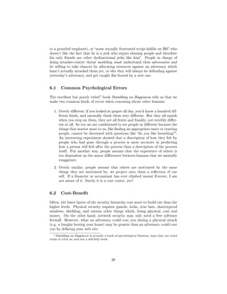 to a gruntled employee), or some sexually frustrated script-kiddie on IRC who
doesn't like the fact that he is a jerk who enjoys abusing people and therefore
his only friends are other dysfunctional jerks like him.              People in charge of
doing attacker-centric threat modeling must understand their adversaries and
be willing to take chances by allocating resources against an adversary which
hasn't actually attacked them yet, or else they will always be defending against
yesterday's adversary, and get caught at-footed by a new one.




6.1        Common Psychological Errors

                                       1
The excellent but poorly titled            book Stumbling on Happiness tells us that we
make two common kinds of errors when reasoning about other humans:


   1. Overly dierent; if you looked at grapes all day, you'd know a hundred dif-
         ferent kinds, and naturally think them very dierent. But they all squish
         when you step on them, they are all fruits and frankly, not terribly dier-
         ent at all. So too we are conditioned to see people as dierent because the
         things that matter most to us, like nding an appropriate mate or trusting
         people, cannot be discerned with questions like do you like breathing?.
         An interesting experiment showed that a description of how they felt by
         people who had gone through a process is more accurate in predicting
         how a person will feel after the process than a description of the process
         itself.   Put another way, people assume that the experience of others is
         too dependent on the minor dierences between humans that we mentally
         exaggerate.


   2. Overly similar; people assume that others are motivated by the same
         things they are motivated by; we project onto them a reection of our
         self. If a nancier or accountant has ever climbed mount Everest, I am
         not aware of it. Surely it is a cost center, yes?




6.2        Cost-Benet

Often, the lower layers of the security hierarchy cost more to build out than the
higher levels. Physical security requires guards, locks, iron bars, shatterproof
windows, shielding, and various other things which, being physical, cost real
money.       On the other hand, network security may only need a free software
rewall. However, what an adversary could cost you during a physical attack
(e.g. a burglar looting your home) may be greater than an adversary could cost
you by defacing your web site.

   1   Stumbling on Happiness is actually a book of psychological illusions, ways that our mind
tends to trick us, and not a self-help book.




                                                28
 