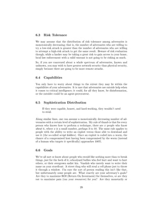 6.3    Risk Tolerance

We may assume that the distribution of risk tolerance among adversaries is
monotonically decreasing; that is, the number of adversaries who are willing to
try a low-risk attack is greater than the number of adversaries who are willing
to attempt a high-risk attack to get the same result. Beware of risk evaluation
though; while a hacker may be taking a great risk to gain access to your home,
local law enforcement with a valid warrant is not going to be risking as much.

So, if you are concerned about a whole spectrum of adversaries, known and
unknown, you may wish to have greater network security than physical security,
simply because there are going to be more remote attacks.




6.4    Capabilities

You only have to worry about things to the extent they may lie within the
capabilities of your adversaries. It is rare that adversaries use outside help when
it comes to critical intelligence; it could, for all they know, be disinformation,
or the outsider could be an agent-provocateur.




6.5    Sophistication Distribution

      If they were capable, honest, and hard-working, they wouldn't need
      to steal.



Along similar lines, one can assume a monotonically decreasing number of ad-
versaries with a certain level of sophistication. My rule of thumb is that for every
person who knows how to perform a technique, there are x people who know
about it, where x is a small number, perhaps 3 to 10. The same rule applies to
people with the ability to write an exploit versus those able to download and
use it (the so-called script kiddies ). Once an exploit is coded into a worm, the
chance of a compromised host having been compromised by the worm (instead
of a human who targets it specically) approaches 100%.




6.6    Goals

We've all met or know about people who would like nothing more than to break
things, just for the heck of it; schoolyard bullies who feel hurt and want to hurt
others, or their overgrown sadist kin. Vandals who merely want to write their
name on your storefront. A street thug who will steal a cell phone just to throw
it through a window.    I'm sure the sort of person reading this isn't like that,
but unfortunately some people are. What exactly are your adversary's goals?
Are they to maximize ROI (Return On Investment) for themselves, or are they
out to maximize pain (tax your resources) for you?        Are they monetarily or



                                        29
 