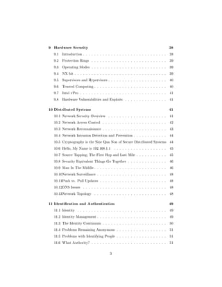 9 Hardware Security                                                                  38
  9.1   Introduction . . . . . . . . . . . . . . . . . . . . . . . . . . . . . .     38

  9.2   Protection Rings    . . . . . . . . . . . . . . . . . . . . . . . . . . .    39

  9.3   Operating Modes . . . . . . . . . . . . . . . . . . . . . . . . . . .        39

  9.4   NX bit . . . . . . . . . . . . . . . . . . . . . . . . . . . . . . . . .     39

  9.5   Supervisors and Hypervisors . . . . . . . . . . . . . . . . . . . . .        40

  9.6   Trusted Computing . . . . . . . . . . . . . . . . . . . . . . . . . .        40

  9.7   Intel vPro . . . . . . . . . . . . . . . . . . . . . . . . . . . . . . .     41

  9.8   Hardware Vulnerabilities and Exploits        . . . . . . . . . . . . . . .   41



10 Distributed Systems                                                               41
  10.1 Network Security Overview        . . . . . . . . . . . . . . . . . . . . .    41

  10.2 Network Access Control       . . . . . . . . . . . . . . . . . . . . . . .    42

  10.3 Network Reconnaissance . . . . . . . . . . . . . . . . . . . . . . .          43

  10.4 Network Intrusion Detection and Prevention . . . . . . . . . . . .            44

  10.5 Cryptography is the Sine Qua Non of Secure Distributed Systems                44

  10.6 Hello, My Name is 192.168.1.1         . . . . . . . . . . . . . . . . . . .   45

  10.7 Source Tapping; The First Hop and Last Mile . . . . . . . . . . .             45

  10.8 Security Equivalent Things Go Together . . . . . . . . . . . . . .            46

  10.9 Man In The Middle . . . . . . . . . . . . . . . . . . . . . . . . . .         46

  10.10Network Surveillance . . . . . . . . . . . . . . . . . . . . . . . . .        48

  10.11Push vs. Pull Updates . . . . . . . . . . . . . . . . . . . . . . . .         48

  10.12DNS Issues     . . . . . . . . . . . . . . . . . . . . . . . . . . . . . .    48

  10.13Network Topology       . . . . . . . . . . . . . . . . . . . . . . . . . .    48



11 Identication and Authentication                                                  49
  11.1 Identity   . . . . . . . . . . . . . . . . . . . . . . . . . . . . . . . .    49

  11.2 Identity Management . . . . . . . . . . . . . . . . . . . . . . . . .         49

  11.3 The Identity Continuum . . . . . . . . . . . . . . . . . . . . . . .          50

  11.4 Problems Remaining Anonymous . . . . . . . . . . . . . . . . . .              51

  11.5 Problems with Identifying People . . . . . . . . . . . . . . . . . .          51

  11.6 What Authority? . . . . . . . . . . . . . . . . . . . . . . . . . . .         51



                                         3
 