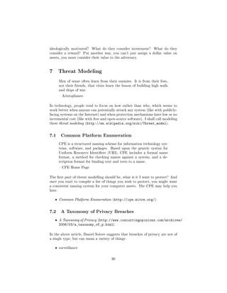 ideologically motivated?      What do they consider investment?     What do they
consider a reward?       Put another way, you can't just assign a dollar value on
assets, you must consider their value to the adversary.




7 Threat Modeling
        Men of sense often learn from their enemies. It is from their foes,
        not their friends, that cities learn the lesson of building high walls
        and ships of war.

         Aristophanes


In technology, people tend to focus on how rather than who, which seems to
work better when anyone can potentially attack any system (like with publicly-
facing systems on the Internet) and when protection mechanisms have low or no
incremental cost (like with free and open-source software). I shall call modeling
these threat modeling (http://en.wikipedia.org/wiki/Threat_model).




7.1      Common Platform Enumeration

        CPE is a structured naming scheme for information technology sys-
        tems, software, and packages.    Based upon the generic syntax for
        Uniform Resource Identiers (URI), CPE includes a formal name
        format, a method for checking names against a system, and a de-
        scription format for binding text and tests to a name.

         CPE Home Page


The rst part of threat modelling should be, what is it I want to protect? And
once you start to compile a list of things you wish to protect, you might want
a consistent naming system for your computer assets. The CPE may help you
here.


   ˆ    Common Platform Enumeration (http://cpe.mitre.org/)



7.2      A Taxonomy of Privacy Breaches

   ˆ    A Taxonomy of Privacy (http://www.concurringopinions.com/archives/
        2006/03/a_taxonomy_of_p.html)

In the above article, Daniel Solove suggests that breaches of privacy are not of
a single type, but can mean a variety of things:


   ˆ    surveillance



                                         30
 